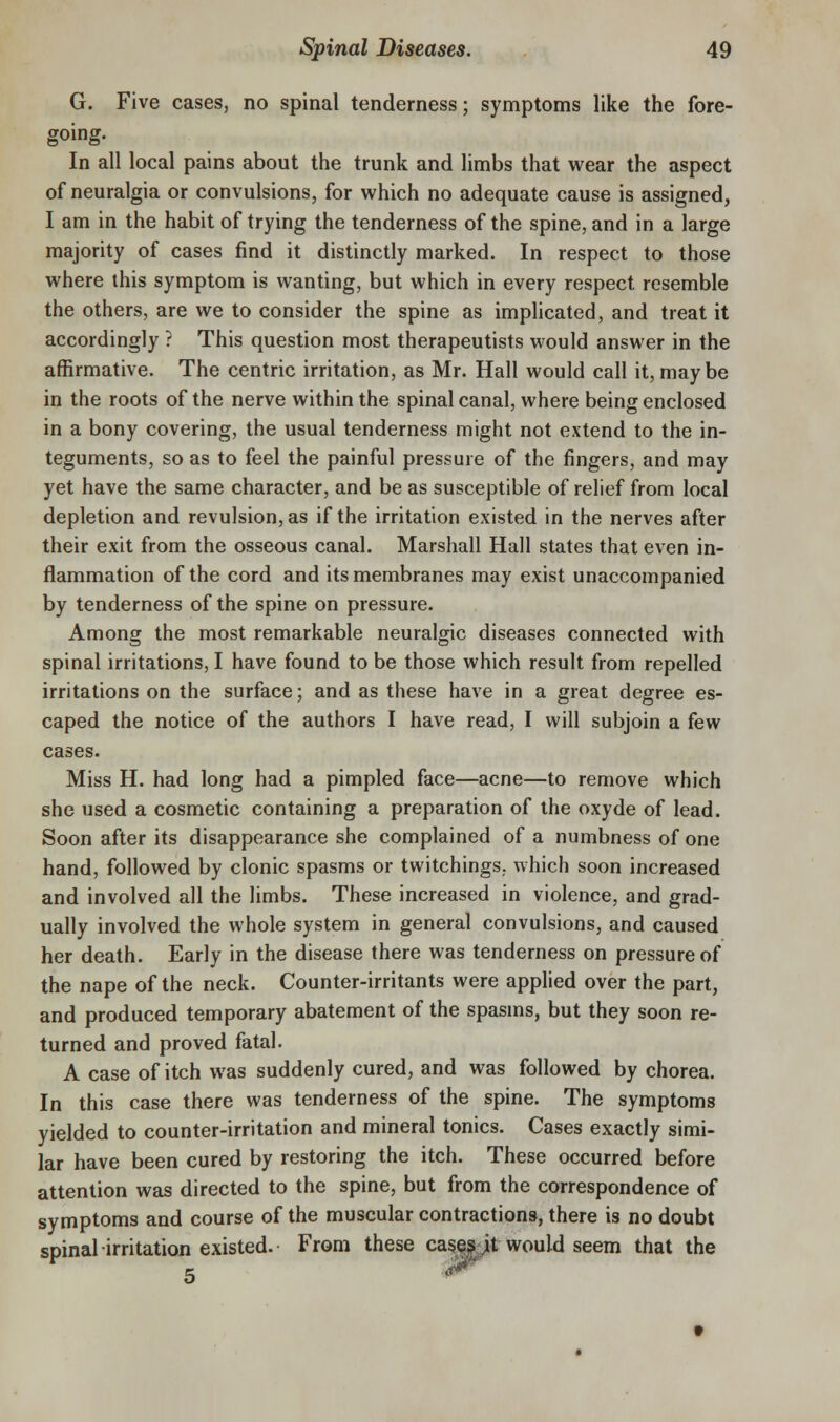 G. Five cases, no spinal tenderness; symptoms like the fore- going. In all local pains about the trunk and limbs that wear the aspect of neuralgia or convulsions, for which no adequate cause is assigned, I am in the habit of trying the tenderness of the spine, and in a large majority of cases find it distinctly marked. In respect to those where this symptom is wanting, but which in every respect resemble the others, are we to consider the spine as implicated, and treat it accordingly ? This question most therapeutists would answer in the affirmative. The centric irritation, as Mr. Hall would call it, maybe in the roots of the nerve within the spinal canal, where being enclosed in a bony covering, the usual tenderness might not extend to the in- teguments, so as to feel the painful pressure of the fingers, and may yet have the same character, and be as susceptible of relief from local depletion and revulsion, as if the irritation existed in the nerves after their exit from the osseous canal. Marshall Hall states that even in- flammation of the cord and its membranes may exist unaccompanied by tenderness of the spine on pressure. Among the most remarkable neuralgic diseases connected with spinal irritations, I have found to be those which result from repelled irritations on the surface; and as these have in a great degree es- caped the notice of the authors I have read, I will subjoin a few cases. Miss H. had long had a pimpled face—acne—to remove which she used a cosmetic containing a preparation of the oxyde of lead. Soon after its disappearance she complained of a numbness of one hand, followed by clonic spasms or twitchings. which soon increased and involved all the limbs. These increased in violence, and grad- ually involved the whole system in general convulsions, and caused her death. Early in the disease there was tenderness on pressure of the nape of the neck. Counter-irritants were applied over the part, and produced temporary abatement of the spasms, but they soon re- turned and proved fatal. A case of itch was suddenly cured, and was followed by chorea. In this case there was tenderness of the spine. The symptoms yielded to counter-irritation and mineral tonics. Cases exactly simi- lar have been cured by restoring the itch. These occurred before attention was directed to the spine, but from the correspondence of symptoms and course of the muscular contractions, there is no doubt spinal irritatioji existed. From these ca^ea^t would seem that the 5 '^