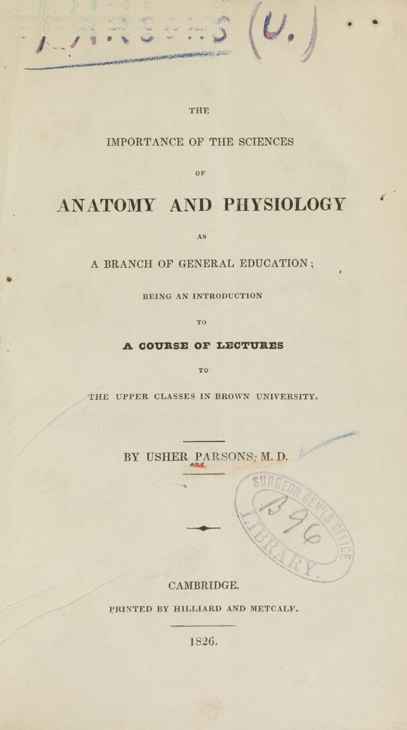 / / 1 • * THE IMPORTANCE OF THE SCIENCES ANATOMY AND PHYSIOLOGY A BRANCH OF GENERAL EDUCATION; BEING AN INTRODUCTION A COURSE OF LECTURES THE UPPER CLASSES IN BROWN UNIVERSITY. BY USHER PARSONS; M. D. . CAMBRIDGE. PRINTED BY H1LLIARD AND METCALF, 182C. 4