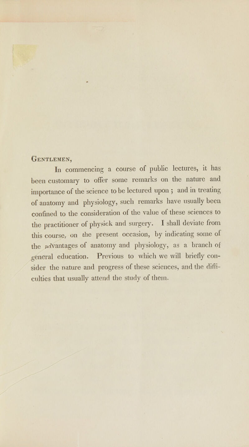 Gentlemen, In commencing a course of public lectures, it has been customary to offer some remarks on the nature and importance of the science to be lectured upon ; and in treating of anatomy and physiology, such remarks have usually been confined to the consideration of the value of these sciences to the practitioner of physick and surgery. I shall deviate from this course, on the present occasion, by indicating some of the {^vantages of anatomy and physiology, as a branch of r-eneral education. Previous to which we will briefly con- sider the nature and progress of these sciences, and the diffi- culties that usually attend the study of them.