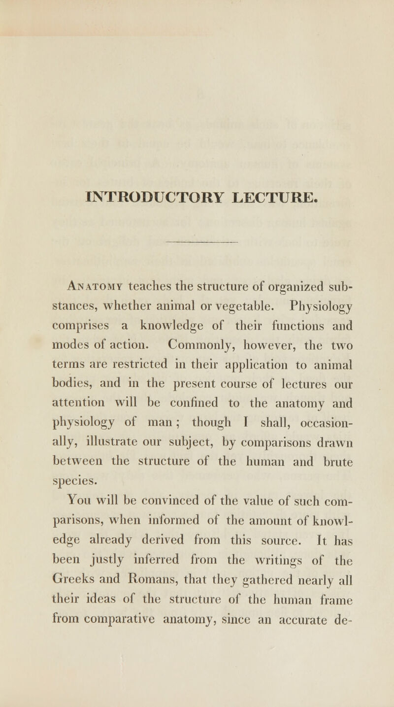 INTRODUCTORY LECTURE. Anatomy teaches the structure of organized sub- stances, whether animal or vegetable. Physiology comprises a knowledge of their functions and modes of action. Commonly, however, the two terms are restricted in their application to animal bodies, and in the present course of lectures our attention will be confined to the anatomy and physiology of man; though I shall, occasion- ally, illustrate our subject, by comparisons drawn between the structure of the human and brute species. You will be convinced of the value of such com- parisons, when informed of the amount of knowl- edge already derived from this source. It has been justly inferred from the writings of the Greeks and Romans, that they gathered nearly all their ideas of the structure of the human frame from comparative anatomy, since an accurate de-