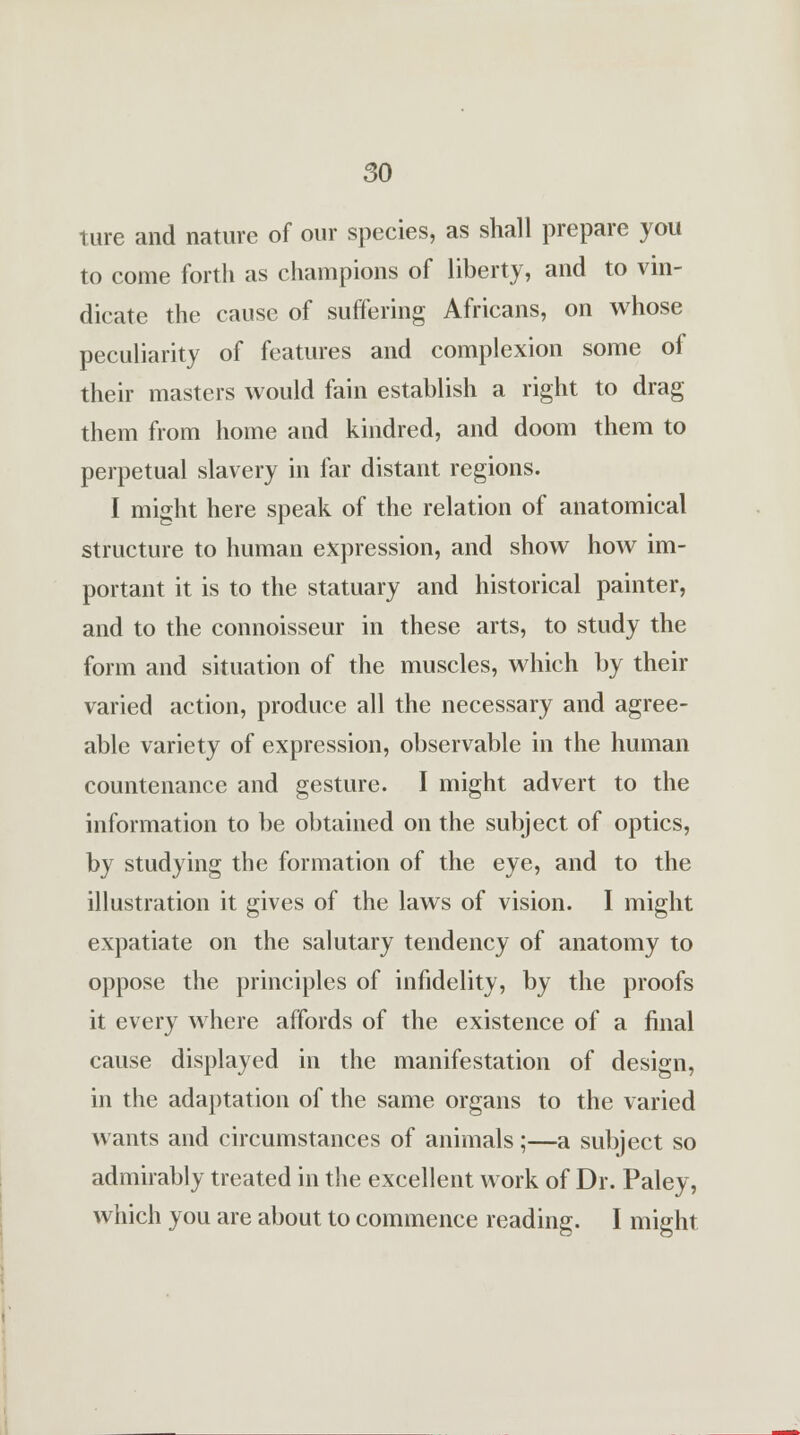 ture and nature of our species, as shall prepare you to come forth as champions of liberty, and to vin- dicate the cause of suffering Africans, on whose peculiarity of features and complexion some of their masters would fain establish a right to drag them from home and kindred, and doom them to perpetual slavery in far distant regions. I might here speak of the relation of anatomical structure to human expression, and show how im- portant it is to the statuary and historical painter, and to the connoisseur in these arts, to study the form and situation of the muscles, which by their varied action, produce all the necessary and agree- able variety of expression, observable in the human countenance and gesture. I might advert to the information to be obtained on the subject of optics, by studying the formation of the eye, and to the illustration it gives of the laws of vision. I might expatiate on the salutary tendency of anatomy to oppose the principles of infidelity, by the proofs it every where affords of the existence of a final cause displayed in the manifestation of design, in the adaptation of the same organs to the varied wants and circumstances of animals;—a subject so admirably treated in the excellent work of Dr. Paley, which you are about to commence reading. I might