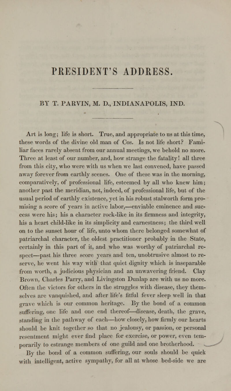 PRESIDENT'S ADDRESS. BY T. PARVIN, M. D., INDIANAPOLIS, IND. Art is long; life is short. True, and appropriate to us at this time, these words of the divine old man of Cos. Is not life short? Fami- liar faces rarely absent from our annual meetings, we behold no more. Three at least of our number, and, how strange the fatality! all three from this city, who were with us when we last convened, have passed away forever from earthly scenes. One of these was in the morning, comparatively, of professional life, esteemed by all who knew him; another past the meridian, not, indeed, of professional life, but of the usual period of earthly existence, yet in his robust stalworth form pro- mising a score of years in active labor,—enviable eminence and suc- cess were his; his a character rock-like in its firmness and integrity, his a heart child-like in its simplicity and earnestness; the third well on to the sunset hour of life, unto whom there belonged somewhat of patriarchal character, the oldest practitioner probably in the State, certainly in this part of it, and who was worthy of patriarchal re- spect—past his three score years and ten, unobtrusive almost to re- serve, he went his way with that quiet dignity which is inseparable from worth, a judicious physician and an unwavering friend. Clay Brown, Charles Parry, and Livingston Dunlap are with us no more. Often the victors for others in the struggles with disease, they them- selves are vanquished, and after life's fitful fever sleep well in that grave which is our common heritage. By the bond of a common suffering, one life and one end thereof—disease, death, the grave, standing in the pathway of each—how closely, how firmly our hearts should be knit together so that no jealousy, or passion, or personal resentment might ever find place for exercise, or power, even tem- porarily to estrange members of one guild and one brotherhood. By the bond of a common suffering, our souls should be quick with intelligent, active sympathy, for all at whose bed-side we are