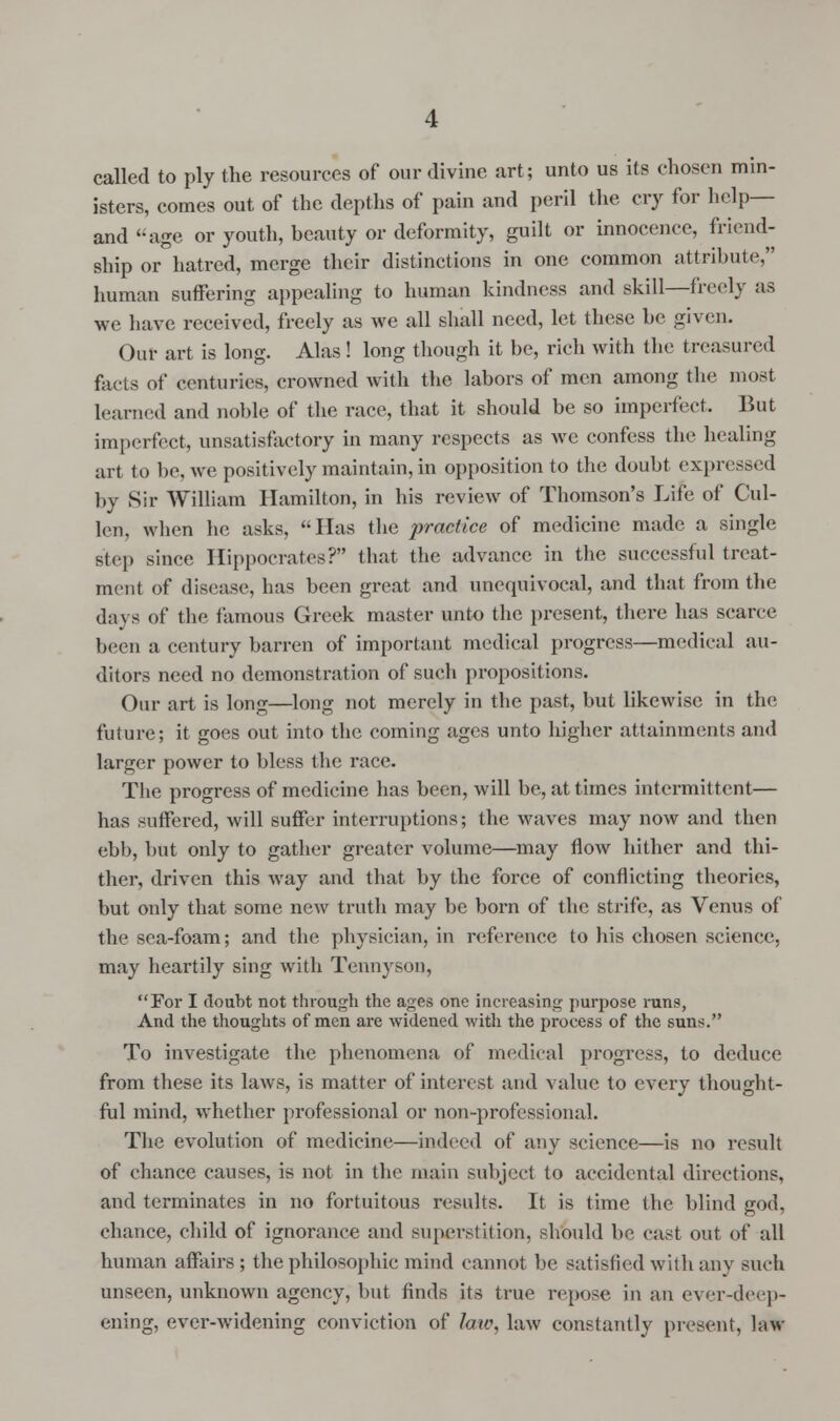 called to ply the resources of our divine art; unto us its chosen min- isters, conies out of the depths of pain and peril the cry for help— and age or youth, beauty or deformity, guilt or innocence, friend- drip or hatred, merge their distinctions in one common attribute, human Buffering appealing to human kindness and skill—freely as we have received, freely as we all shall need, let these he given. Our art is long. Alas! long though it be, rich with the treasured facts of centuries, crowned with the labors of men among the most learned and noble of the race, that it should be so imperfect. But imperfect, unsatisfactory in many respects as we confess the healing art to be, we positively maintain, in opposition to the doubt expressed by Sir William Hamilton, in his review of Thomson's Life of Cul- len, when he. asks, Has the practice of medicine made a single step since Hippocrates? that the advance in the successful treat- ment of disease, has been great and unequivocal, and that from the days of the famous Greek master unto the present, there has scarce been a century barren of important medical progress—medical au- ditors need no demonstration of such propositions. Our art is long—long not merely in the past, but likewise in the future; it goes out into the coming ages unto higher attainments and larger power to bless the race. The progress of medicine has been, will be, at times intermittent— has suffered, will suffer interruptions; the waves may now and then ebb, but only to gather greater volume—may flow hither and thi- ther, driven this way and that by the force of conflicting theories, but only that some new truth may be born of the strife, as Venus of the sea-foam; and the physician, in reference to his chosen science, may heartily sing with Tennyson, For I doubt not through the ages one increasing purpose runs, And the thoughts of men are widened with the process of the suns. To investigate the phenomena of medical progress, to deduce from these its laws, is matter of interest and value to every thought- ful mind, whether professional or non-professional. The evolution of medicine—indeed of any science—is no result of chance causes, is not in the main subject to accidental directions, and terminates in no fortuitous results. It is time the blind god, chance, child of ignorance and superstition, should be cast out of all human affairs; the philosophic mind cannot be satisfied with any such unseen, unknown agency, but finds its true repose in an ever-deep- ening, ever-widening conviction of hu\ law constantly present, law