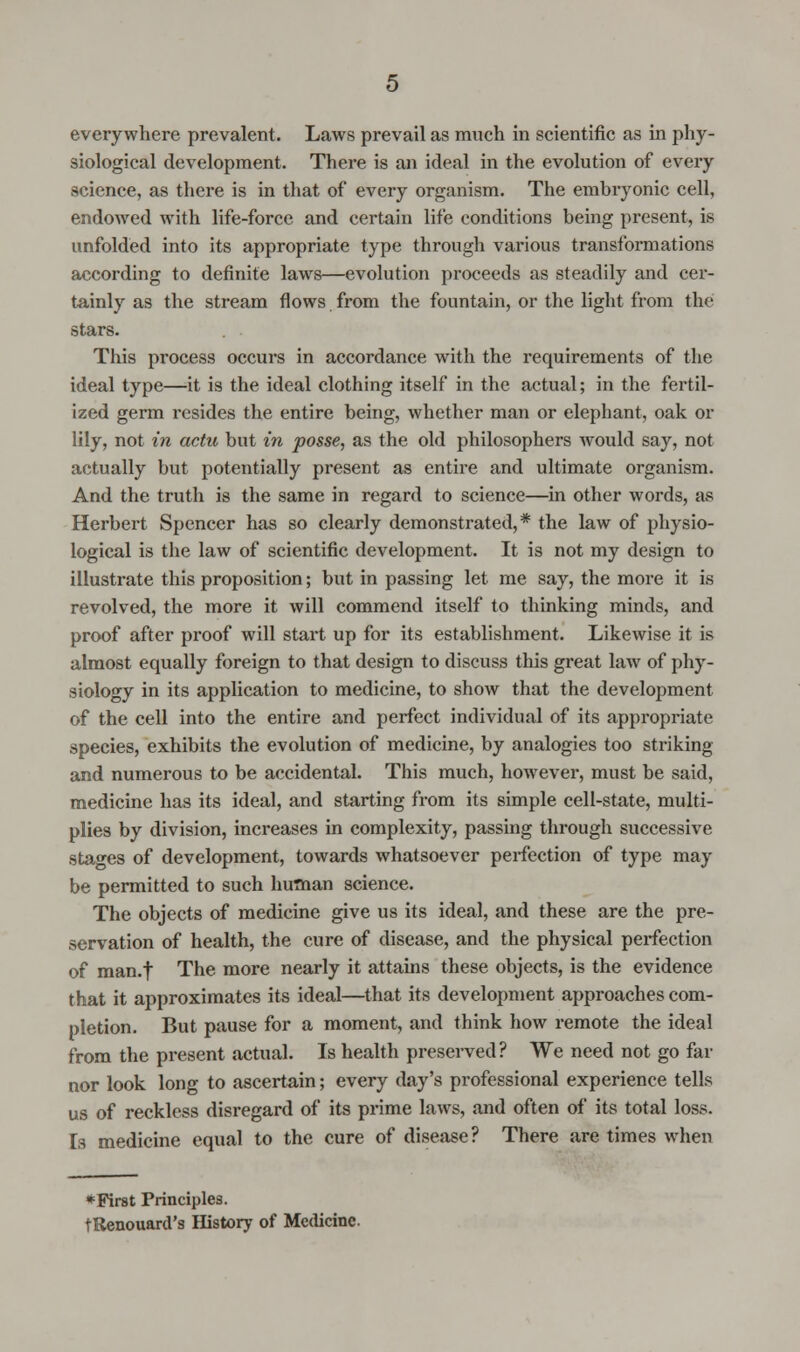everywhere prevalent. Laws prevail as much in scientific as in phy- siological development. There is an ideal in the evolution of every science, as there is in that of every organism. The embryonic cell, endowed with life-force and certain life conditions being present, is unfolded into its appropriate type through various transformations according to definite laws—evolution proceeds as steadily and cer- tainly as the stream flows from the fountain, or the light from the stars. This process occurs in accordance with the requirements of the ideal type—it is the ideal clothing itself in the actual; in the fertil- ized germ resides the entire being, whether man or elephant, oak or lily, not in actu but in posse, as the old philosophers would say, not actually but potentially present as entire and ultimate organism. And the truth is the same in regard to science—in other words, as Herbert Spencer has so clearly demonstrated,* the law of physio- logical is the law of scientific development. It is not my design to illustrate this proposition; but in passing let me say, the more it is revolved, the more it will commend itself to thinking minds, and proof after proof will start up for its establishment. Likewise it is almost equally foreign to that design to discuss this great law of phy- siology in its application to medicine, to show that the development of the cell into the entire and perfect individual of its appropriate species, exhibits the evolution of medicine, by analogies too striking and numerous to be accidental. This much, however, must be said, medicine has its ideal, and starting from its simple cell-state, multi- plies by division, increases in complexity, passing through successive stages of development, towards whatsoever perfection of type may be permitted to such human science. The objects of medicine give us its ideal, and these are the pre- servation of health, the cure of disease, and the physical perfection of man.f The more nearly it attains these objects, is the evidence that it approximates its ideal—that its development approaches com- pletion. But pause for a moment, and think how remote the ideal from the present actual. Is health preserved? We need not go far nor look long to ascertain; every day's professional experience tells us of reckless disregard of its prime laws, and often of its total loss. Is medicine equal to the cure of disease? There are times when * First Principles. tRenouard's History of Medicine.