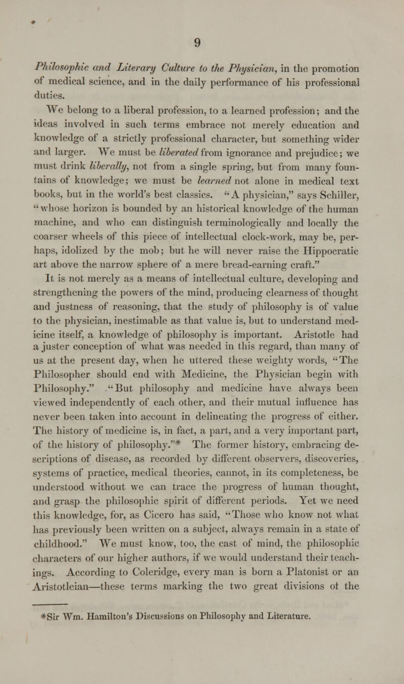 Philosophic and Literary Culture to the Physician, in the promotion of medical science, and in the daily performance of his professional duties. We belong to a liberal profession, to a learned profession; and the ideas involved in such terms embrace not merely education and knowledge of a strictly professional character, but something wider and larger. We must be liberated from ignorance and prejudice; we must drink liberally, not from a single spring, but from many foun- tains of knowledge; we must be learned not alone in medical text books, but in the world's best classics. A physician, says Schiller,  whose horizon is bounded by an historical knowledge of the human machine, and who can distinguish terminologically and locally the coarser wheels of this piece of intellectual clock-work, may be, per- haps, idolized by the mob; but he will never raise the Hippocratic art above the narrow sphere of a mere bread-earning craft. It is not merely as a means of intellectual culture, developing and strengthening the powers of the mind, producing clearness of thought and justness of reasoning, that the study of philosophy is of value to the physician, inestimable as that value is, but to understand med- icine itself, a knowledge of philosophy is important. Aristotle had a juster conception of what was needed in this regard, than many of us at the present day, when he uttered these weighty words, The Philosopher should end with Medicine, the Physician begin with Philosophy. But philosophy and medicine have always been viewed independently of each other, and their mutual influence has never been taken into account in delineating the progress of either. The history of medicine is, in fact, a part, and a very important part, of the history of philosophy.* The former history, embracing de- scriptions of disease, as recorded by different observers, discoveries, systems of practice, medical theories, cannot, in its completeness, be understood without we can trace the progress of human thought, and grasp the philosophic spirit of different periods. Yet we need this knowledge, for, as Cicero has said, Those who know not what has previously been written on a subject, always remain in a state of childhood. We must know, too, the cast of mind, the philosophic characters of our higher authors, if we would understand their teach- ings. According to Coleridge, every man is born a Platonist or an Aristotleian—these terms marking the two great divisions ot the *Sir Wm, Hamilton's Discussions on Philosophy and Literature.