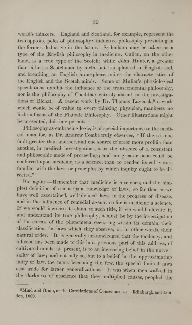 world's thinkers. England and Scotland, for example, represent the two opposite poles of philosophy; inductive philosophy prevailing in the former, deductive in the latter. Sydenham may be taken as a type of the English philosophy in medicine; Cullen, on the other hand, is a true type of the Scotch; while John Hunter, a greater than either, a Scotchman by birth, but transplanted to English soil, and breathing an English atmosphere, unites the characteristics of the English and the Scotch minds. Some of Muller's physiological speculations exhibit the influence of the transcendental philosophy, nor is the philosophy of Condillac entirely absent in the investiga- tions of Bichat. A recent work by Dr. Thomas Laycock,* a work which would be of value to every thinking physician, manifests no little infusion of the Platonic Philosophy. Other illustrations might be presented, did time permit. Philosophy as embracing logic, is of special importance to the medi- cal man, for, as Dr. Andrew Combe truly observes, If there is one fault greater than another, and one source of error more prolific than another, in medical investigations, it is the absence of a consistent and philosophic mode of proceeding; and no greater boon could be conferred upon medicine, as a science, than to render its cultivators familiar with the laws or principles by which inquiry ought to be di- rected. But again:—Remember that medicine is a science, and the sim- plest definition of science is a knowledge of laws; so far then as we have well ascertained, well defined laws in the progress of disease, and in the influence of remedial agents, so far is medicine a science. If we would increase its claim to such title, if we would elevate it, and understand its true philosophy, it must be by the investigation of the causes of the phenomena occurring within its domain, their classification, the laws which they observe, or, in other words, their natural order. It is generally acknowledged that the tendency, and allusion has been made to this in a previous part of this address, of cultivated minds at present, is to an increasing belief in the univer- sality of law; and not only so, but to a belief in the approximating unity of law, the many becoming the few, the special limited laws cast aside for larger generalizations. It was when men walked in the darkness of nescience that they multiplied causes, peopled the *Mind and Brain, or the Correlations of Consciousness. Edinburgh and Lon- don, 1860.