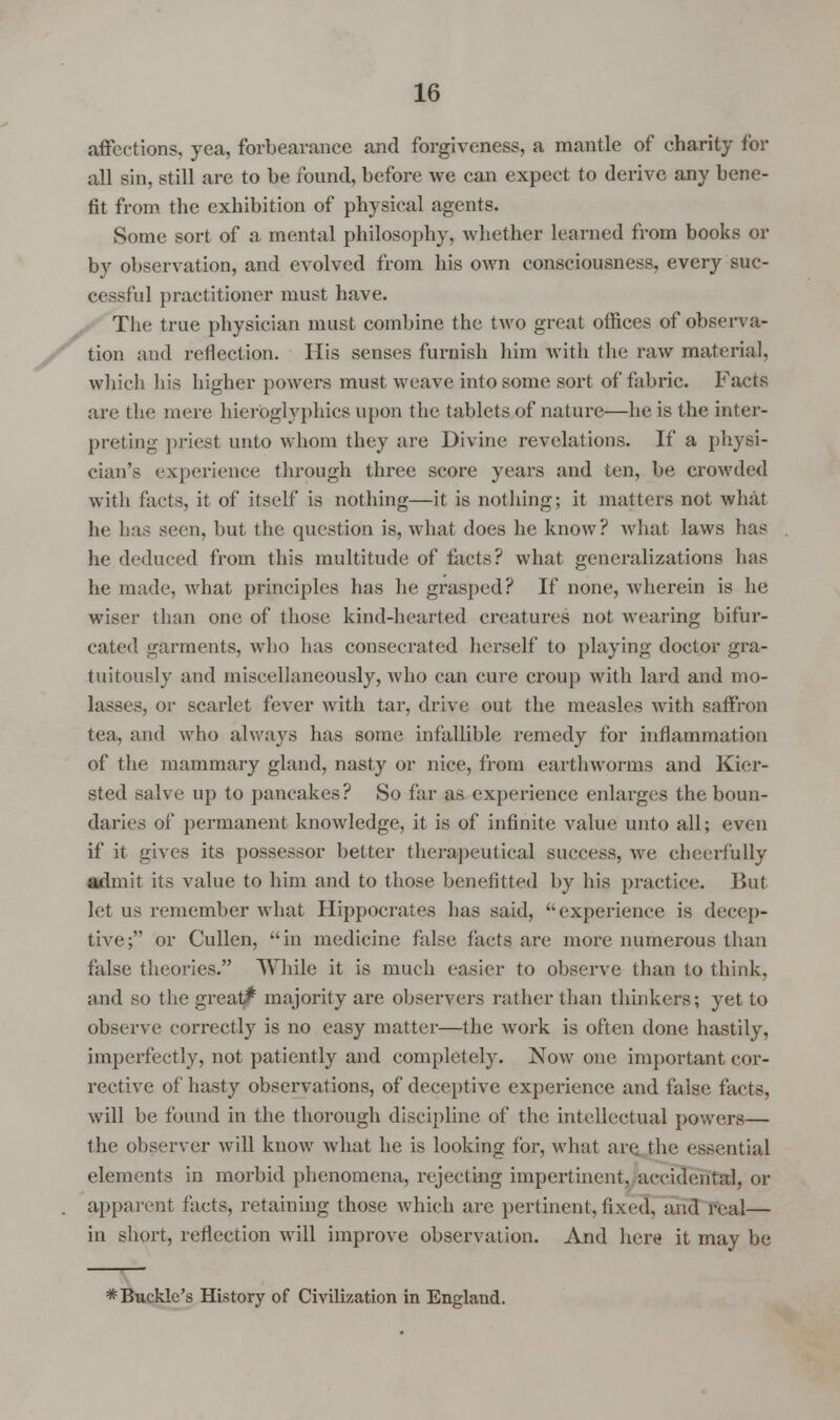affections, yea, forbearance and forgiveness, a mantle of charily for all sin, still are to be found, before we can expect to derive any bene- fit from the exhibition of physical agents. Some sort of a mental philosophy, whether learned from books or by observation, and evolved from his own consciousness, every suc- cessful practitioner must have. The true physician must combine the two great offices of observa- tion and reflection. His senses furnish him with the raw material, which his higher powers must weave into some sort of fabric. Facts are the mere hieroglyphics upon the tablets of nature—he is the inter- preting priest unto whom they are Divine revelations. If a physi- cian's experience through three score years and ten, be crowded with facts, it of itself is nothing—it is nothing; it matters not what he has seen, but the question is, what does he know? what laws has he deduced from this multitude of tacts? what generalizations has he made, what principles lias he grasped? If none, wherein is he wiser than one of those kind-hearted creatures not wearing bifur- cated trarments, who has consecrated herself to playing doctor gra- tuitously and miscellaneously, who can cure croup with lard and mo- lasses, or scarlet fever with tar, drive out the measles with saffron tea, and who always has some infallible remedy for inflammation of the mammary gland, nasty or nice, from earthworms and Kier- sted salve up to pancakes? So far as experience enlarges the boun- daries of permanent knowledge, it is of infinite value unto all; even if it gives its possessor better therapeutical success, we cheerfully admit its value to him and to those benefitted by his practice. But let us remember what Hippocrates has said, experience is decep- tive; or Cullen, in medicine false facts are more numerous than false theories. While it is much easier to observe than to think, and so the great^ majority are observers rather than thinkers; yet to observe correctly is no easy matter—the work is often done hastily, imperfectly, not patiently and completely. Now one important cor- rective of hasty observations, of deceptive experience and false facts, will be found in the thorough discipline of the intellectual powers— the observer will know what he is looking for, what are the essential elements in morbid phenomena, rejecting impertinent, accidental, or apparent facts, retaining those which are pertinent, fixed, and real— in short, reflection will improve observation. And here it may be * Buckle's History of Civilization in England.