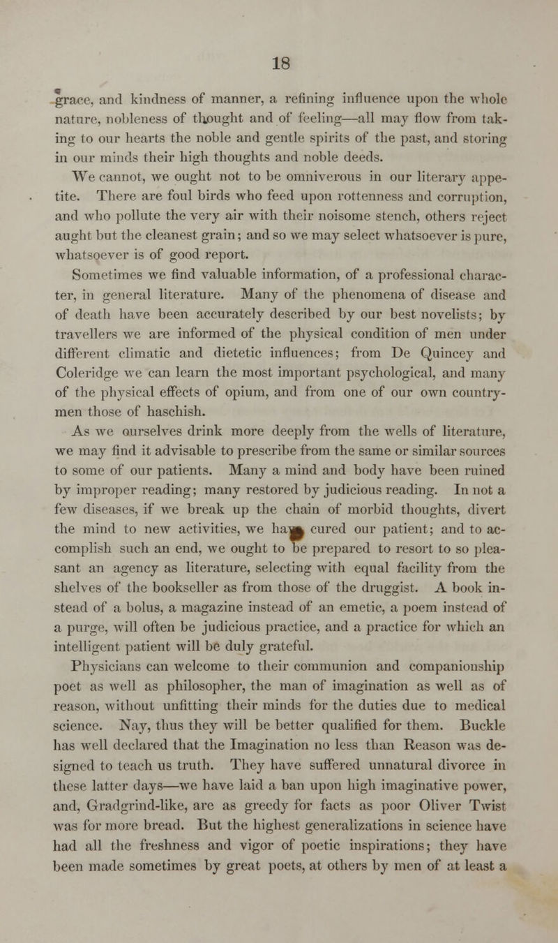 grace, and kindness of manner, a refining influence upon the whole nature, nobleness of thought and of feeling—all may flow from tak- ing to our hearts the noble and gentle spirits of the past, and storing in our minds their high thoughts and noble deeds. We cannot, we ought not to be omnivorous in our literary appe- tite. There are foul birds who feed upon rottenness and corruption, and who pollute the very air with their noisome stench, others reject aught but the cleanest grain; and so we may select whatsoever is pure, whatsoever is of good report. Sometimes we find valuable information, of a professional charac- ter, in general literature. Many of the phenomena of disease and of death have been accurately described by our best novelists; by travellers we are informed of the physical condition of men under different climatic and dietetic influences; from De Quincey and Coleridge we can learn the most important psychological, and many of the physical effects of opium, and from one of our own country- men those of haschish. As we ourselves drink more deeply from the wells of literature, we may find it advisable to prescribe from the same or similar sources to some of our patients. Many a mind and body have been ruined by improper reading; many restored by judicious reading. In not a few diseases, if we break up the chain of morbid thoughts, divert the mind to new activities, we ham cured our patient; and to ac- complish such an end, we ought to be prepared to resort to so plea- sant an agency as literature, selecting with equal facility from the shelves of the bookseller as from those of the druggist. A book in- stead of a bolus, a magazine instead of an emetic, a poem instead of a purge, will often be judicious practice, and a practice for which an intelligent patient will be duly grateful. Physicians can welcome to their communion and companionship poet as well as philosopher, the man of imagination as well as of reason, without unfitting their minds for the duties due to medical science. Nay, thus they will be better qualified for them. Buckle has well declared that the Imagination no less than Reason was de- signed to teach us truth. They have suffered unnatural divorce in these latter days—we have laid a ban upon high imaginative power, and, Gradgrind-like, are as greedy for facts as poor Oliver Twist was for more bread. But the highest generalizations in science have had all the freshness and vigor of poetic inspirations; they have been made sometimes by great poets, at others by men of at least a