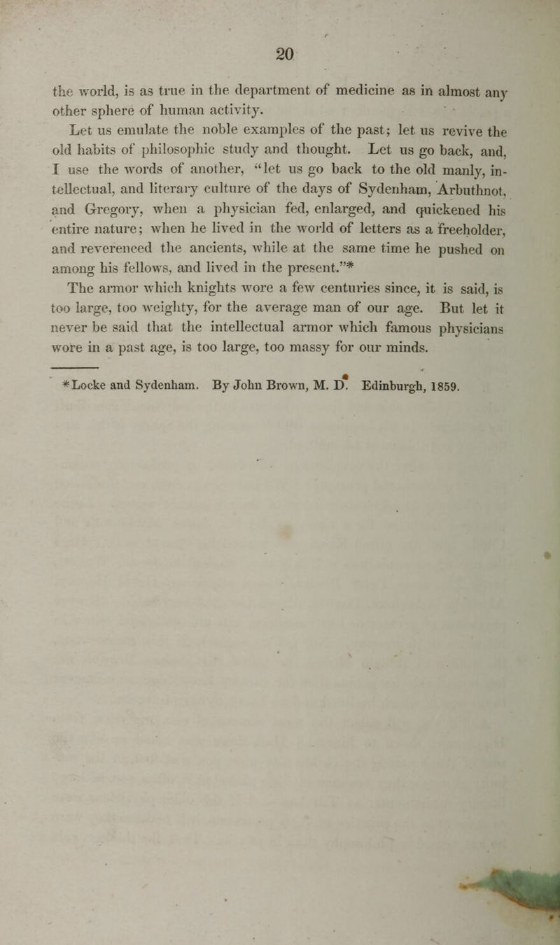 the world, is as true in the department of medicine as in almost any other sphere of human activity. Let us emulate the noble examples of the past; let us revive the old habits of philosophic study and thought. Let us go back, and, I use the words of another, let us go back to the old manly, in- tellectual, and literary culture of the days of Sydenham, Arbuthnot, and Gregory, when a physician fed, enlarged, and quickened his entire nature; when he lived in the world of letters as a freeholder, and reverenced the ancients, while at the same time he pushed on among his fellows, and lived in the present.* The armor which knights wore a few centuries since, it is said, is too large, too weighty, for the average man of our age. But let it never be said that the intellectual armor which famous physicians wore in a past age, is too large, too massy for our minds. *Locke and Sydenham. By John Brown, M. D. Edinburgh, 1859.