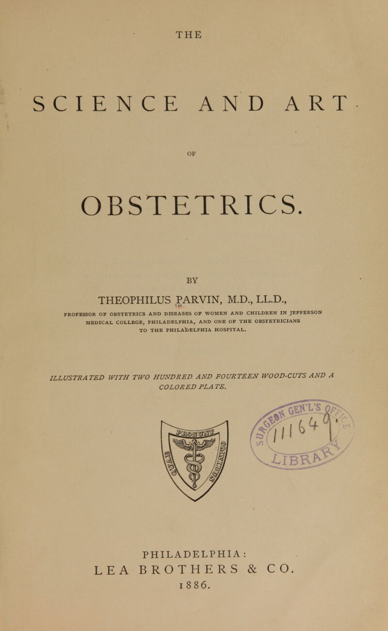 THE SCIENCE AND ART OF OBSTETRICS. BY THEOPHILUS PARVIN, M.D., LL.D., PROFESSOR OF OBSTETRICS AND DISEASES OF WOMEN AND CHILDREN IN JEFFERSON MEDICAL COLLEGE, PHILADELPHIA, AND ONE OF THE OBSTETRICIANS TO THE PHILADELPHIA HOSPITAL. ILLUSTRATED WITH TWO HUNDRED AND FOURTEEN WOOD-CUTS AND A COLORED PLA TE. PHILADELPHIA : LEA BROTHERS & CO. 1886.