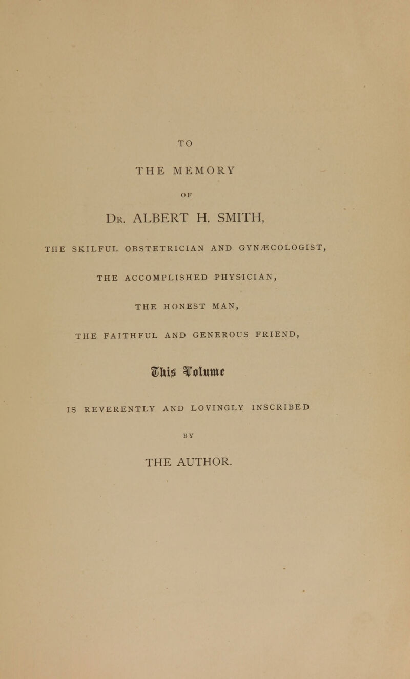 TO THE MEMORY OF Dr. ALBERT H. SMITH, SKILFUL OBSTETRICIAN AND GYNAECOLOGIST, THE ACCOMPLISHED PHYSICIAN, THE HONEST MAN, THE FAITHFUL AND GENEROUS FRIEND, Sfhte ¥ alum* IS REVERENTLY AND LOVINGLY INSCRIBED BY THE AUTHOR.