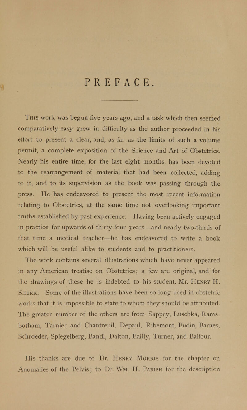 PREFACE. This work was begun five years ago, and a task which then seemed comparatively easy grew in difficulty as the author proceeded in his effort to present a clear, and, as far as the limits of such a volume permit, a complete exposition of the Science and Art of Obstetrics. Nearly his entire time, for the last eight months, has been devoted to the rearrangement of material that had been collected, adding to it, and to its supervision as the book was passing through the press. He has endeavored to present the most recent information relating to Obstetrics, at the same time not overlooking important truths established by past experience. Having been actively engaged in practice for upwards of thirty-four years—and nearly two-thirds of that time a medical teacher—he has endeavored to write a book which will be useful alike to students and to practitioners. The work contains several illustrations which have never appeared in any American treatise on Obstetrics; a few are original, and for the drawings of these he is indebted to his student, Mr. Henry H. Sherk. Some of the illustrations have been so long used in obstetric works that it is impossible to state to whom they should be attributed. The greater number of the others are from Sappey, Luschka, Rams- botham, Tarnier and Chantreuil, Depaul, Ribemont, Budin, Barnes, Schroeder, Spiegelberg, Bandl, Dalton, Bai.lly, Turner, and Balfour. His thanks are due to Dr. Henry Morris for the chapter on Anomalies of the Pelvis; to Dr. Wm. H. Parish for the description