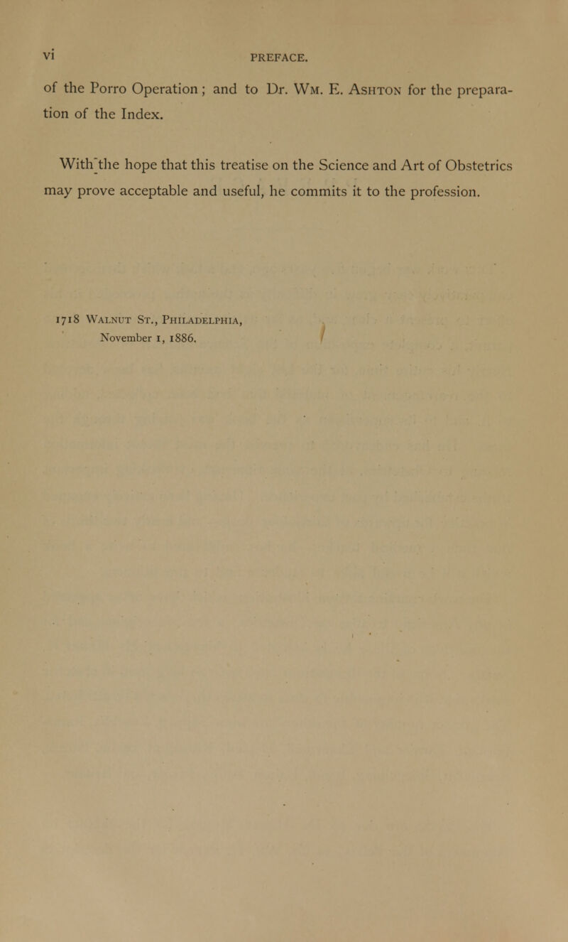 of the Porro Operation; and to Dr. Wm. E. Ashton for the prepara- tion of the Index. With] the hope that this treatise on the Science and Art of Obstetrics may prove acceptable and useful, he commits it to the profession. 1718 Walnut St., Philadelphia, November 1, 1886. /