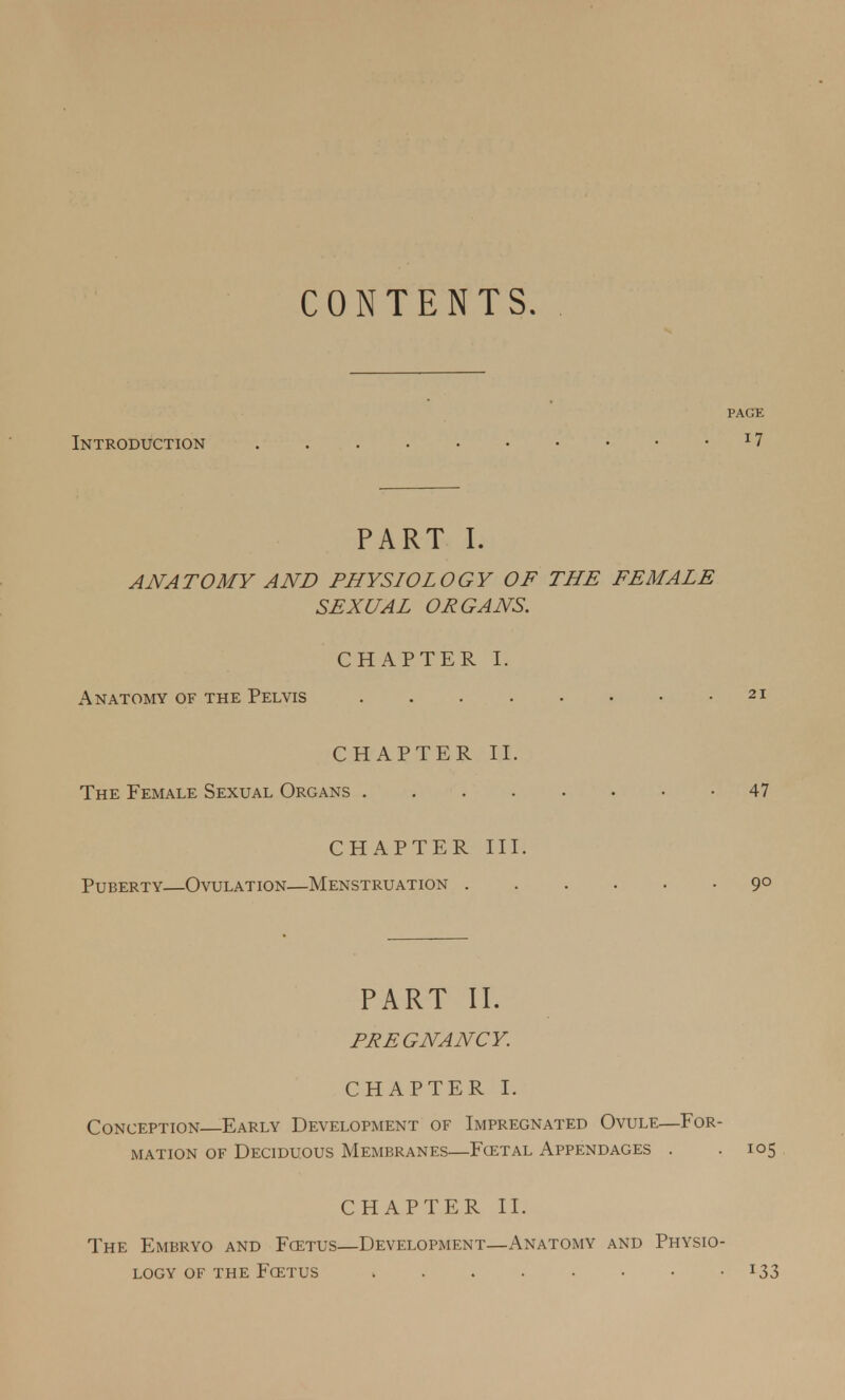 CONTENTS. PAGE Introduction 17 PART I. ANATOMY AND PHYSIOLOGY OF THE FEMALE SEXUAL ORGANS. CHAPTER I. Anatomy of the Pelvis 21 CHAPTER II. The Female Sexual Organs 47 CHAPTER III. Puberty—Ovulation—Menstruation 9° PART II. PREGNANCY. CHAPTER I. Conception Early Development of Impregnated Ovule—For- mation of Deciduous Membranes—Fcetal Appendages . . 105 CHAPTER II. The Embryo and Fcetus—Development—Anatomy and Physio- logy of the Fcetus > . . . • • • l33