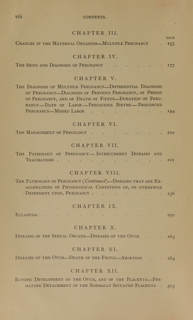 CHAPTER III. PAGE Changes in the Maternal Organism—Multiple Pregnancy . 155 CHAPTER IV. The Signs and Diagnosis of Pregnancy 177 CHAPTER V. The Diagnosis of Multiple Pregnancy—Differential Diagnosis of Pregnancy—Diagnosis of Previous Pregnancy, of Period of Pregnancy, and of Death of Fcetus—Duration of Preg- nancy—Date of Labor—Precocious Births — Prolonged Pregnancy—Missed Labor 194 CHAPTER VI. The Management of Pregnancy . . . . . . .210 CHAPTER VII. The Pathology of Pregnancy — Intercurrent Diseases and Traumatisms . . . . . . . . . .221 CHAPTER VIII. The Pathology of Pregnancy ( Continued)—Diseases that are Ex- aggerations of Physiological Conditions of, or otherwise Dependent upon, Pregnancy 236 CHAPTER IX. Eclampsia 250 CHAPTER X. Diseases of the Sexual Organs—Diseases of the Ovum . .263 CHAPTER XI. Diseases of the Ovum—Death of tHe Fcetus—Abortion . . 284 CHAPTER XII. Ectopic Development of the Ovum, and of the Placenta—Pre- mature Detachment of the Normally Situated Placenta . 303