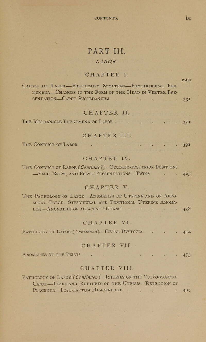 PART III. LABOR. CHAPTER I. Causes of Labor—Precursory Symptoms—Physiological Phe- nomena—Changes in the Form of the Head in Vertex Pre- sentation—Caput Succedaneum . . . . . . 331 CHAPTER II. The Mechanical Phenomena of Labor 351 CHAPTER III. The Conduct of Labor . . . . . . . . 391 CHAPTER IV. The Conduct of Labor {Continued)—Occipito-postekior Positions —Face, Brow, and Pelvic Presentations—Twins . . 425 CHAPTER V. The Pathology of Labor—Anomalies of Uterine and of Abdo- minal Force—Structural and Positional Uterine Anoma- lies—Anomalies of adjacent Organs 438 CHAPTER VI. Pathology of Labor (Continued)—Fcetal Dystocia . . -454 CHAPTER VII. Anomalies of the Pelvis 473 CHAPTER VIII. Pathology of Labor (Continued)—Injuries of the Vulvo-vaginal Canal—Tears and Ruptures of the Uterus—Retention of Placenta—Post-partum Hemorrhage . . . . -497