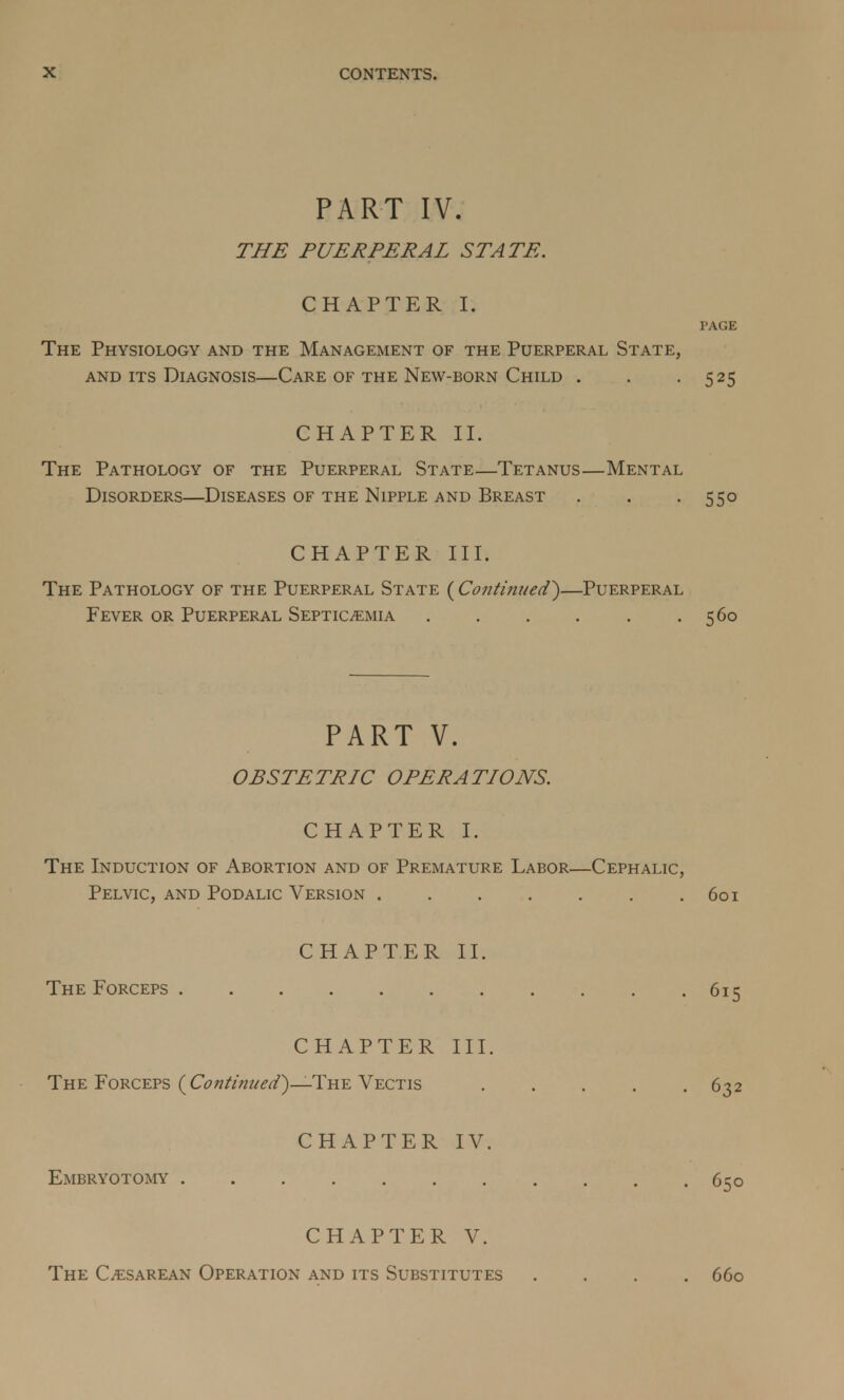 PART IV. THE PUERPERAL STATE. CHAPTER I. PAGE The Physiology and the Management of the Puerperal State, and its Diagnosis—Care of the New-born Child . . -525 CHAPTER II. The Pathology of the Puerperal State—Tetanus—Mental Disorders—Diseases of the Nipple and Breast . . -55° CHAPTER III. The Pathology of the Puerperal State (Continued*)—Puerperal Fever or Puerperal Septicemia . . . . . .560 PART V. OBSTETRIC OPERATIONS. CHAPTER I. The Induction of Abortion and of Premature Labor—Cephalic, Pelvic, and Podalic Version 601 CHAPTER II. The Forceps 615 CHAPTER III. The Forceps ( Continued')— The Vectis 632 CHAPTER IV. Embryotomy . . .650 CHAPTER V. The Cesarean Operation and its Substitutes .... 660