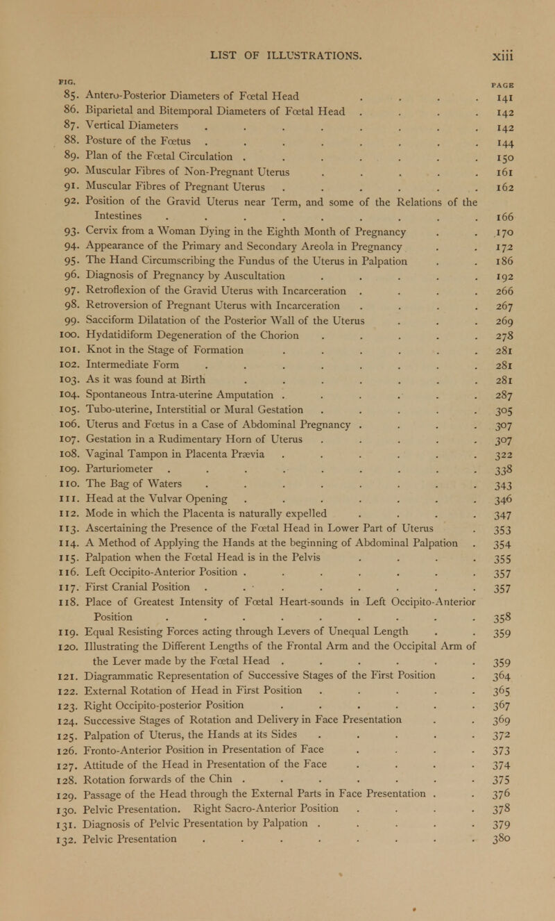 F,G- PAGE 85. Antero-Posterior Diameters of Foetal Head . . . . .141 86. Biparietal and Bitemporal Diameters of Foetal Head .... 142 87. Vertical Diameters ........ 142 88. Posture of the Foetus . . . . . . . .144 89. Plan of the Foetal Circulation . . . . . . .150 90. Muscular Fibres of Non-Pregnant Uterus . . . . .161 91. Muscular Fibres of Pregnant Uterus . . . . . .162 92. Position of the Gravid Uterus near Term, and some of the Relations of the Intestines . . . . . . . . .166 93. Cervix from a Woman Dying in the Eighth Month of Pregnancy . .170 94. Appearance of the Primary and Secondary Areola in Pregnancy . 172 95. The Hand Circumscribing the Fundus of the Uterus in Palpation . .186 96. Diagnosis of Pregnancy by Auscultation . . . . .192 97. Retroflexion of the Gravid Uterus with Incarceration .... 266 98. Retroversion of Pregnant Uterus with Incarceration .... 267 99. Sacciform Dilatation of the Posterior Wall of the Uterus . . . 269 100. Hydatidiform Degeneration of the Chorion ..... 278 101. Knot in the Stage of Formation ...... 281 102. Intermediate Form ........ 281 103. As it was found at Birth ....... 281 104. Spontaneous Intra-uterine Amputation . . . . . . 287 105. Tubo-uterine, Interstitial or Mural Gestation ..... 305 106. Uterus and Foetus in a Case of Abdominal Pregnancy .... 307 107. Gestation in a Rudimentary Horn of Uterus ..... 307 108. Vaginal Tampon in Placenta Praevia ...... 322 109. Parturiometer . . . .■ . . . . . 338 110. The Bag of Waters ........ 343 in. Head at the Vulvar Opening ....... 346 112. Mode in which the Placenta is naturally expelled .... 347 113. Ascertaining the Presence of the Foetal Head in Lower Part of Uterus . 353 114. A Method of Applying the Hands at the beginning of Abdominal Palpation . 354 115. Palpation when the Fcetal Head is in the Pelvis .... 355 116. Left Occipito-Anterior Position . . . . . . -357 117. First Cranial Position . . ■ . . . . . 357 118. Place of Greatest Intensity of Fcetal Heart-sounds in Left Occipito-Anterior Position ......... 358 119. Equal Resisting Forces acting through Ixvers of Unequal Length . . 359 120. Illustrating the Different Lengths of the Frontal Arm and the Occipital Arm of the Lever made by the Fcetal Head ...... 359 121. Diagrammatic Representation of Successive Stages of the First Position . 364 122. External Rotation of Head in First Position ..... 365 123. Right Occipito-posterior Position ...... 367 124. Successive Stages of Rotation and Delivery in Face Presentation . . 369 125. Palpation of Uterus, the Hands at its Sides ..... 372 126. Fronto-Anterior Position in Presentation of Face .... 373 127. Attitude of the Head in Presentation of the Face .... 374 128. Rotation forwards of the Chin ....... 375 129. Passage of the Head through the External Parts in Face Presentation . . 376 130. Pelvic Presentation. Right Sacro-Anterior Position .... 378 131. Diagnosis of Pelvic Presentation by Palpation ..... 379 132. Pelvic Presentation ........ 380