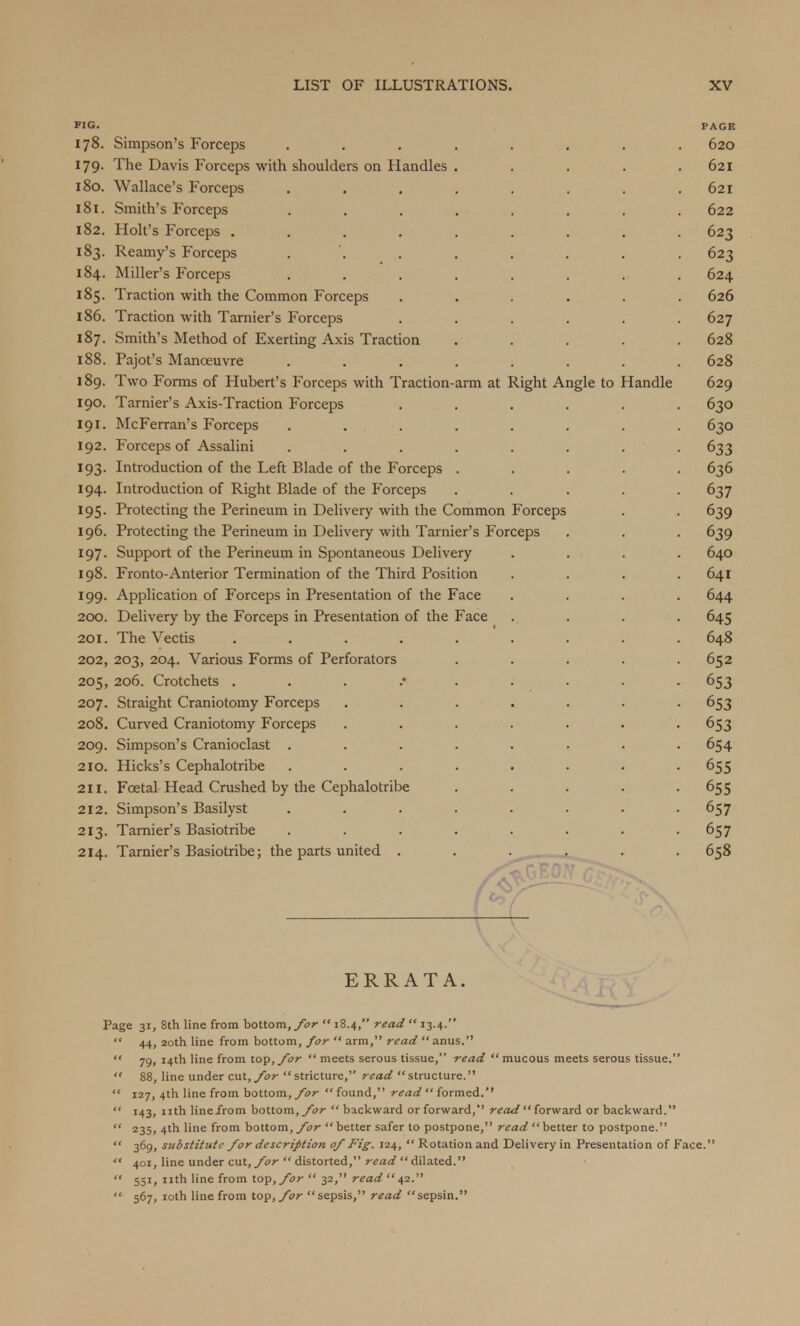 FIG. PAGE 178. Simpson's Forceps ........ 620 179. The Davis Forceps with shoulders on Handles . . . . .621 180. Wallace's Forceps . . . . . . . .621 181. Smith's Forceps ........ 622 182. Holt's Forceps ......... 623 183. Reamy's Forceps . . . . . . . 623 184. Miller's Forceps ........ 624 185. Traction with the Common Forceps ...... 626 186. Traction with Tarnier's Forceps ...... 627 187. Smith's Method of Exerting Axis Traction ..... 628 188. Pajot's Manoeuvre ........ 628 ] 89. Two Forms of Hubert's Forceps with Traction-arm at Right Angle to Handle 629 190. Tarnier's Axis-Traction Forceps . . . . . 630 191. McFerran's Forceps ........ 630 192. Forceps of Assalini ........ 633 193. Introduction of the Left Blade of the Forceps ..... 636 194. Introduction of Right Blade of the Forceps ..... 637 195. Protecting the Perineum in Delivery with the Common Forceps . . 639 196. Protecting the Perineum in Delivery with Tarnier's Forceps . . . 639 197. Support of the Perineum in Spontaneous Delivery .... 640 198. Fronto-Anterior Termination of the Third Position . . . .641 199. Application of Forceps in Presentation of the Face .... 644 200. Delivery by the Forceps in Presentation of the Face . . . . 645 201. The Vectis ......... 648 202. 203, 204. Various Forms of Perforators ..... 652 205, 206. Crotchets 653 207. Straight Craniotomy Forceps ....... 653 208. Curved Craniotomy Forceps ....... 653 209. Simpson's Cranioclast ........ 654 210. Hicks's Cephalotribe ........ 655 211. Fcetal Head Crushed by the Cephalotribe ..... 655 212. Simpson's Basilyst ........ 657 213. Tarnier's Basiotribe ........ 657 214. Tarnier's Basiotribe; the parts united ...... 658 ERRATA. Page 31, 8th line from bottom, for  18.4, read  13.4.  44, 20th line from bottom, for  arm, read  anus.  79, 14th line from top, for  meets serous tissue, read  mucous meets serous tissue.  88, line under cut, for stricture, read structure.  127, 4th line from bottom, for  found, read  formed.  143, nth linefrom bottom, for  backward or forward, read  forward or backward.  235. 4tn line from bottom, for  better safer to postpone, read better to postpone.  3691 substitute for description of Fig. 124,  Rotation and Delivery in Presentation of Face.  401, line under cut, for  distorted, read  dilated.  551, nth line from top, for  32, read  42.  567, 10th line from top, for sepsis, read sepsin.
