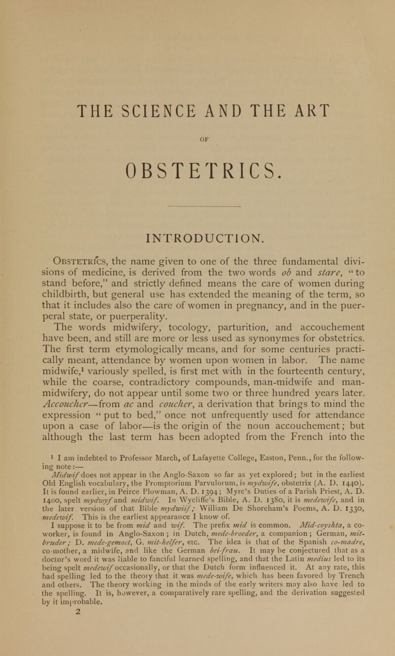 THE SCIENCE AND THE ART OF OBSTETRICS. INTRODUCTION. Obstetrics, the name given to one of the three fundamental divi- sions of medicine, is derived from the two words ob and stare,  to stand before, and strictly defined means the care of women during childbirth, but general use has extended the meaning of the term, so that it includes also the care of women in pregnancy, and in the puer- peral state, or puerperality. The words midwifery, tocology, parturition, and accouchement have been, and still are more or less used as synonymes for obstetrics. The first term etymologically means, and for some centuries practi- cally meant, attendance by women upon women in labor. The name midwife,1 variously spelled, is first met with in the fourteenth century, while the coarse, contradictory compounds, man-midwife and man- midwifery, do not appear until some two or three hundred years later. Acconchcr—from ac and coucher, a derivation that brings to mind the expression  put to bed, once not unfrequently used for attendance upon a case of labor—is the origin of the noun accouchement; but although the last term has been adopted from the French into the 1 I am indebted to Professor March, of Lafayette College, Easton, Perm., for the follow- ing note:— Midwif does not appear in the Anglo-Saxon so far as yet explored; but in the earliest Old English vocabulary, the Promptorium Parvuloium, is mydwife, obstetrix (A. D. 1440). It is found earlier, in Peirce Plowman, A. D. 1394; Myrc's Duties of a Parish Priest, A. D. 1400, spelt mydzayf and midwif. In Wycliffe's Bible, A. D. 1380, it is medewife, and in the later version of that Bible mydwiif ; William De Shoreham's Poems, A. D. 1330, medewif. This is the earliest appearance I know of. I suppose it to be from mid and wif. The prefix mid is common. Alid-coyshta, a co- worker, is found in Anglo-Saxon; in Dutch, mede-broeder, a companion; German, mil- bruder; D. viede-gemocl, G. mit-helfer, etc. The idea is that of the Spanish co-madre, co-mother, a midwife, and like the German bei-fratt. It may be conjectured that as a doctor's word it was liable to fanciful learned spelling, and that the Latin medius led to its being spelt medewif occasionally, or that the Dutch form influenced it. At any rate, this bad spelling led to the theory that it was mede-wife, which has been favored by Trench and others. The theory working in the minds of the early writers may also have led to the spelling. It is, however, a comparatively rare spelling, and the derivation suggested by it improbable.