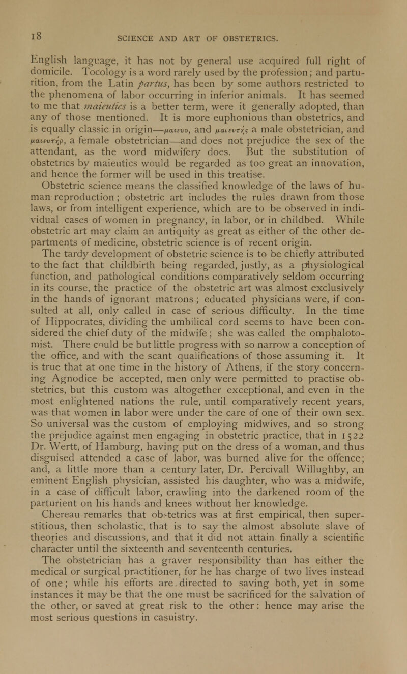 English language, it has not by general use acquired full right of domicile. Tocology is a word rarely used by the profession; and partu- rition, from the Latin partus, has been by some authors restricted to the phenomena of labor occurring in inferior animals. It has seemed to me that maieutics is a better term, were it generally adopted, than any of those mentioned. It is more euphonious than obstetrics, and is equally classic in origin—pattvo, and fianvrri a male obstetrician, and nauvTr;?, a female obstetrician—and does not prejudice the sex of the attendant, as the word midwifery does. But the substitution of obstetrics by maieutics would be regarded as too great an innovation, and hence the former will be used in this treatise. Obstetric science means the classified knowledge of the laws of hu- man reproduction ; obstetric art includes the rules drawn from those laws, or from intelligent experience, which are to be observed in indi- vidual cases of women in pregnancy, in labor, or in childbed. While obstetric art may claim an antiquity as great as either of the other de- partments of medicine, obstetric science is of recent origin. The tardy development of obstetric science is to be chiefly attributed to the fact that childbirth being regarded, justly, as a physiological function, and pathological conditions comparatively seldom occurring in its course, the practice of the obstetric art was almost exclusively in the hands of ignorant matrons ; educated physicians were, if con- sulted at all, only called in case of serious difficulty. In the time of Hippocrates, dividing the umbilical cord seems to have been con- sidered the chief duty of the midwife; she was called the omphaloto- mist. There could be but little progress with so narrow a conception of the office, and with the scant qualifications of those assuming it. It is true that at one time in the history of Athens, if the story concern- ing Agnodice be accepted, men only were permitted to practise ob- stetrics, but this custom was altogether exceptional, and even in the most enlightened nations the rule, until comparatively recent years, was that women in labor were under the care of one of their own sex. So universal was the custom of employing midwives, and so strong the prejudice against men engaging in obstetric practice, that in 1522 Dr. YVertt, of Hamburg, having put on the dress of a woman, and thus disguised attended a case of labor, was burned alive for the offence; and, a little more than a century later, Dr. Percivall Willughby, an eminent English physician, assisted his daughter, who was a midwife, in a case of difficult labor, crawling into the darkened room of the parturient on his hands and knees without her knowledge. Chereau remarks that ob-tetrics was at first empirical, then super- stitious, then scholastic, that is to say the almost absolute slave of theories and discussions, and that it did not attain finally a scientific character until the sixteenth and seventeenth centuries. The obstetrician has a graver responsibility than has either the medical or surgical practitioner, for he has charge of two lives instead of one; while his efforts are directed to saving both, yet in some instances it may be that the one must be sacrificed for the salvation of the other, or saved at great risk to the other: hence may arise the most serious questions in casuistry.