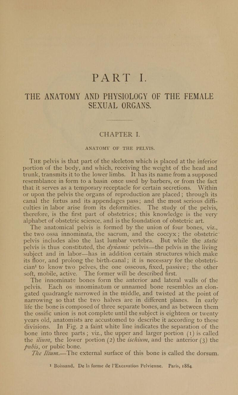 THE ANATOMY AND PHYSIOLOGY OF THE FEMALE SEXUAL ORGANS. CHAPTER I. ANATOMY OF THE PELVIS. The pelvis is that part of the skeleton which is placed at the inferior portion of the body, and which, receiving the weight of the head and trunk, transmits it to the lower limbs. It has its name from a supposed resemblance in form to a basin once used by barbers, or from the fact that it serves as a temporary receptacle for certain secretions. Within or upon the pelvis the organs of reproduction are placed; through its canal the foetus and its appendages pass; and the most serious diffi- culties in labor arise from its deformities. The study of the pelvis, therefore, is the first part of obstetrics; this knowledge is the very alphabet of obstetric science, and is the foundation of obstetric art. The anatomical pelvis is formed by the union of four bones, viz., the two ossa innominata, the sacrum, and the coccyx; the obstetric pelvis includes also the last lumbar vertebra. But while the static pelvis is thus constituted, the dynamic pelvis—the pelvis in the living subject and in labor—has in addition certain structures which make its floor, and prolong the birth-canal; it is necessary for the obstetri- cian1 to know tw o pelves, the one osseous, fixed, passive; the other soft, mobile, active. The former will be described first. The innominate bones form the anterior and lateral walls of the pelvis. Each os innominatum or unnamed bone resembles an elon- gated quadrangle narrowed in the middle, and twisted at the point of narrowing so that the two halves are in different planes. In early life the bone is composed of three separate bones, and as between them the ossific union is not complete until the subject is eighteen or twenty years old, anatomists are accustomed to describe it according to these divisions. In Fig. 2 a faint white line indicates the separation of the bone into three parts ; viz., the upper and larger portion (i) is called the ilium, the lower portion (2) the ischium, and the anterior (3) the pubis, or pubic bone. The Ilium.—The external surface of this bone is called the dorsum. 1 Boissand. De la forme de l'Excavalion Pelvienne. Paris, 1884.