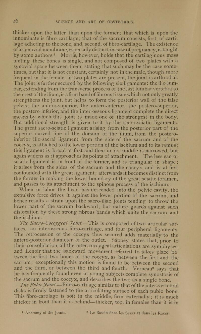 thicker upon the latter than upon the former; that which is upon the innominate is fibro-cartilage; that of the sacrum consists, first, of carti- lage adhering to the bone, and, second, of fibro-cartilage. The existence of a synovial membrane, especially distinct in case of pregnancy, is taught by some authors.1 Morris, however, holds that the cartilaginous mass uniting these bones is single, and not composed of two plates with a synovial space between them, stating that such may be the case some- times, but that it is not constant, certainly not in the male, though more frequent in the female; if two plates are present, the joint is arthi odial. The joint is further secured by the following six ligaments: theilio-lum- bar, extending from the transverse process of the last lumbar vertebra to the crest of the ilium,is afirm bandof fibrous tissue which not only greatly strengthens the joint, but helps to form the posterior wall of the false pelvis; the antero-superior, the anteroinferior, the postero-superior, the postero-inferior, and the inter-osseous ligament complete the direct means by which this joint is made one of the strongest in the body. But additional strength is given to it by the sacro sciatic ligaments. The great sacro-sciatic ligament arising from the posterior part of the superior curved line of the dorsum of the ilium, from the postero- inferior ilio-sacral ligament, from the side of the sacrum and of the coccyx, is attached to the lower portion of the ischium and to its ramus; this ligament is broad at first and then in its middle is narrowed, but again widens as it approaches its points of attachment. The less sacro- sciatic ligament is in front of the former, and is triangular in shape; it arises from the sides of the sacrum and the coccyx, and is at first confounded with the great ligament; afterwards it becomes distinct from the former in making the lower boundary of the great sciatic foramen, and passes to its attachment to the spinous process of the ischium. When in labor the head has descended into the pelvic cavity, the expulsive force drives it against the lower portion of the sacrum, and hence results a strain upon the sacro-iliac joints tending to throw the lower part of the sacrum backward; but nature guards against such dislocation by these strong fibrous bands which unite the sacrum and the ischium. The Sacro-Coccygeal Joint.—This is composed of two articular sur- faces, an interosseous fibro-cartilage, and four peripheral ligaments. The retrocession of the coccyx thus secured adds materially to the antero-posterior diameter of the outlet. Sappey states that, prior to their consolidation, all the inter-coccygeal articulations are symphyses, and Lenoir that the backward movement referred to takes place be- tween the first two bones of the coccyx, as between the first and the sacrum; exceptionally this motion is found to be between the second and the third, or between the third and fourth. Verneau2 says that he has frequently found even in young subjects complete synostosis of the sacrum and the coccyx, and describes the two as a single bone. The Pubic Joint.—Fibro-cartilage similar to that of the inter-vertebral disks is firmly fastened to the articulating surface of each pubic bone. This fibro-cartilage is soft in the middle, firm externally; it is much thicker in front than it is behind—thicker, too, in females than it is in 1 Anatomy of the Joints. 2 Le Bnssin dans lcs Sexes et dans les Races.