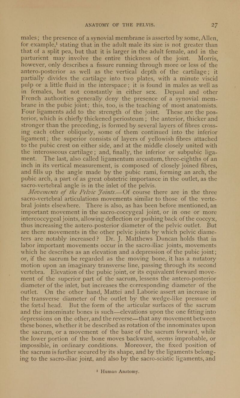 males; the presence of a synovial membrane is asserted by some, Allen, for example,1 stating that in the adult male its size is not greater than that of a split pea, but that it is larger in the adult female, and in the parturient may involve the entire thickness of the joint. Morris, however, only describes a fissure running through more or less of the antero-posterior as well as the vertical depth of the cartilage; it partially divides the cartilage into two plates, with a minute viscid pulp or a little fluid in the interspace; it is found in males as well as in females, but not constantly in either sex. Depaul and other French authorities generally deny the presence of a synovial mem- brane in the pubic joint; this, too, is the teaching of most anatomists. Four ligaments add to the strength of the joint. These are the pos- terior, which is chiefly thickened periosteum ; the anterior, thicker and stronger than the preceding, is formed by several layers of fibres cross- ing each other obliquely, some of them continued into the inferior ligament; the superior consists of layers of yellowish fibres attached to the pubic crest on either side, and at the middle closely united with the interosseous cartilage; and, finally, the inferior or subpubic liga- ment. The last, also called ligamentum arcuatum, three-eighths of an inch in its vertical measurement, is composed of closely joined fibres, and fills up the angle made by the pubic rami, forming an arch, the pubic arch, a part of as great obstetric importance in the outlet, as the sacro-vertebral angle is in the inlet of the pelvis. Movements of the Pelvic Joints.-—Of course there are in the three sacro-vertebral articulations movements similar to those of the verte- bral joints elsewhere. There is also, as has been before mentioned, an important movement in the sacro-coccygeal joint, or in one or more intercoccygeal joints, allowing deflection or pushing back of the coccyx, thus increasing the antero-posterior diameter of the pelvic outlet. But are there movements in the other pelvic joints by which pelvic diame- ters are notably increased? Dr. J. Matthews Duncan holds that in labor important movements occur in the sacro-iliac joints, movements which he describes as an elevation and a depression of the pubic joint; or, if the sacrum be regarded as the moving bone, it has a nutatory motion upon an imaginary transverse line, passing through its second vertebra. Elevation of the pubic joint, or its equivalent forward move- ment of the superior part of the sacrum, lessens the antero-posterior diameter of the inlet, but increases the corresponding diameter of the outlet. On the other hand, Mattei and Laborie assert an increase in the transverse diameter of the outlet by the wedge-like pressure of the fcetal head. But the form of the articular surfaces of the sacrum and the innominate bones is such—elevations upon the one fitting into depressions on the other, and the reverse—that any movement between these bones, whether it be described as rotation of the innominates upon the sacrum, or a movement of the base of the sacrum forward, while the lower portion of the bone moves backward, seems improbable, or impossible, in ordinary conditions. Moreover, the fixed position of the sacrum is further secured by its shape, and by the ligaments belong- ing to the sacro-iliac joint, and also by the sacro-sciatic ligaments, and 1 Human Anatomy.