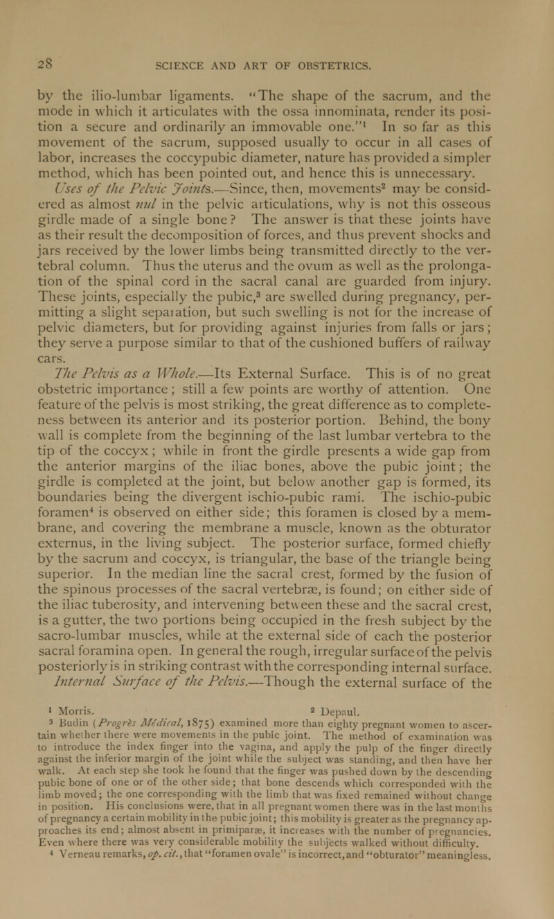 by the ilio-lumbar ligaments. The shape of the sacrum, and the mode in which it articulates with the ossa innominata, render its posi- tion a secure and ordinarily an immovable one.1 In so far as this movement of the sacrum, supposed usually to occur in all cases of labor, increases the coccypubic diameter, nature has provided a simpler method, which has been pointed out, and hence this is unnecessary. Uses of the Pelvic ?oints.—Since, then, movements2 may be consid- ered as almost mil in the pelvic articulations, why is not this osseous girdle made of a single bone? The answer is that these joints have as their result the decomposition of forces, and thus prevent shocks and jars received by the lower limbs being transmitted directly to the ver- tebral column. Thus the uterus and the ovum as well as the prolonga- tion of the spinal cord in the sacral canal are guarded from injury. These joints, especially the pubic,3 are swelled during pregnancy, per- mitting a slight sepaiation, but such swelling is not for the increase of pelvic diameters, but for providing against injuries from falls or jars; they serve a purpose similar to that of the cushioned buffers of railway cars. The Pelvis as a Whole.—Its External Surface. This is of no great obstetric importance ; still a few points are worthy of attention. One feature of the pelvis is most striking, the great difference as to complete- ness between its anterior and its posterior portion. Behind, the bony wall is complete from the beginning of the last lumbar vertebra to the tip of the coccyx ; while in front the girdle presents a wide gap from the anterior margins of the iliac bones, above the pubic joint; the girdle is completed at the joint, but below another gap is formed, its boundaries being the divergent ischio-pubic rami. The ischio-pubic foramen4 is observed on either side; this foramen is closed by a mem- brane, and covering the membrane a muscle, known as the obturator externus, in the living subject. The posterior surface, formed chiefly by the sacrum and coccyx, is triangular, the base of the triangle being superior. In the median line the sacral crest, formed by the fusion of the spinous processes of the sacral vertebrae, is found; on either side of the iliac tuberosity, and intervening between these and the sacral crest, is a gutter, the two portions being occupied in the fresh subject by the sacro-lumbar muscles, while at the external side of each the posterior sacral foramina open. In general the rough, irregular surface of the pelvis posteriorly is in striking contrast with the corresponding internal surface. Internal Surface of the Pelvis.—Though the external surface of the ' Morris. 2 Depnul. 3 Budin (Progrks Medical, 1875) examined more than eighty pregnant women to ascer- tain whether there were movements in the pubic joint. The method of examination was to introduce the index finger into the vagina, and apply the pulp of the finger directly against the inferior margin of the joint while the subject was standing, and then have her walk. At each step she took he found that the finger was pushed down by the descending pubic bone of one or of the other side; that bone descends which corresponded with the limb moved; the one corresponding with the limb that was fixed remained without change in position. His conclusions were, that in all pregnant women there was in the last months of pregnancy a certain mobility in the pubic joint; this mobility is greater as the pregnancy ap- proaches its end; almost absent in primiparse, it increases with the number of pregnancies. Even where there was very considerable mobility the subjects walked without difficulty. 4 Verneau remarks, op. a/.,that foramen ovale is incorrect.and obturator meaningless.