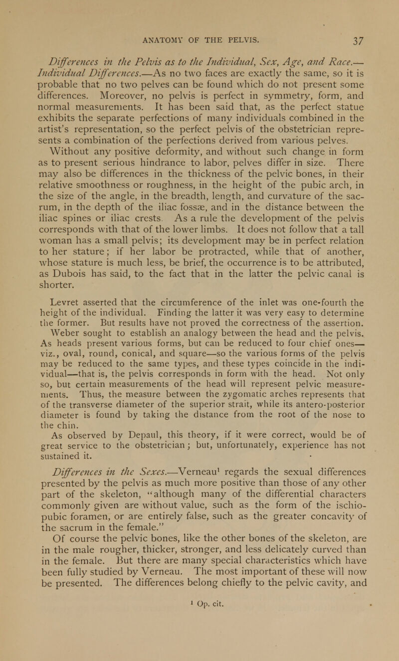 Differences in the Pelvis as to the Individual, Sex, Age, and Race.— Individual Differences.—As no two faces are exactly the same, so it is probable that no two pelves can be found which do not present some differences. Moreover, no pelvis is perfect in symmetry, form, and normal measurements. It has been said that, as the perfect statue exhibits the separate perfections of many individuals combined in the artist's representation, so the perfect pelvis of the obstetrician repre- sents a combination of the perfections derived from various pelves. Without any positive deformity, and without such change in form as to present serious hindrance to labor, pelves differ in size. There may also be differences in the thickness of the pelvic bones, in their relative smoothness or roughness, in the height of the pubic arch, in the size of the angle, in the breadth, length, and curvature of the sac- rum, in the depth of the iliac fossae, and in the distance between the iliac spines or iliac crests. As a rule the development of the pelvis corresponds with that of the lower limbs. It does not follow that a tall woman has a small pelvis; its development may be in perfect relation to her stature; if her labor be protracted, while that of another, whose stature is much less, be brief, the occurrence is to be attributed, as Dubois has said, to the fact that in the latter the pelvic canal is shorter. Levret asserted that the circumference of the inlet was one-fourth the height of the individual. Finding the latter it was very easy to determine the former. But results have not proved the correctness of the assertion. Weber sought to establish an analogy between the head and the pelvis. As heads present various forms, but can be reduced to four chief ones— viz., oval, round, conical, and square—so the various forms of the pelvis may be reduced to the same types, and these types coincide in the indi- vidual—that is, the pelvis corresponds in form with the head. Not only so, but certain measurements of the head will represent pelvic measure- ments. Thus, the measure between the zygomatic arches represents that of the transverse diameter of the superior strait, while its antero-posterior diameter is found by taking the distance from the root of the nose to the chin. As observed by Depaul, this theory, if it were correct, would be of great service to the obstetrician ; but, unfortunately, experience has not sustained it. Differences in the Sexes.—Verneau1 regards the sexual differences presented by the pelvis as much more positive than those of any other part of the skeleton, although many of the differential characters commonly given are without value, such as the form of the ischio- pubic foramen, or are entirely false, such as the greater concavity of the sacrum in the female. Of course the pelvic bones, like the other bones of the skeleton, are in the male rougher, thicker, stronger, and less delicately curved than in the female. But there are many special characteristics which have been fully studied by Verneau. The most important of these will now be presented. The differences belong chiefly to the pelvic cavity, and