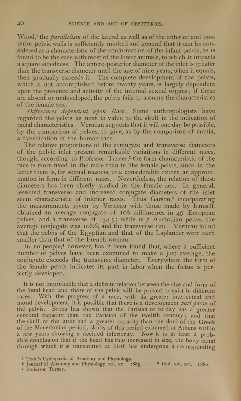 Wood,1 the parallelism of the lateral as well as of the anterior and pos- terior pelvic walls is sufficiently marked and general that it can be con- sidered as a characteristic of the conformation of the infant pelvis, as is found to be the case with most of the lower animals, to which it imparts a square-sidedness. The antero-posterior diameter of the inlet is greater than the transverse diameter until the age of nine years, when it equals, then gradually exceeds it. The complete development of the pelvis, which is not accomplished before twenty years, is largely dependent upon the presence and activity of the internal sexual organs; if these are absent or undeveloped, the pelvis fails to assume the characteristics of the female sex. Differences dependent upon Race.—Some anthropologists have regarded the pelvis as next in value to the skull in the indication of racial characteristics. Verneau suggests that it will one day be possible, by the comparison of pelves, to give, as by the comparison of crania, a classification of the human race. The relative proportions of the conjugate and transverse diameters of the pelvic inlet present remarkable variations in different races, though, according to Professor Turner,2 the form characteristic of the race is more fixed in the male than in the female pelvis, since in the latter there is, for sexual reasons, to a considerable extent, an approxi- mation in form in different races. Nevertheless, the relation of these diameters has been chiefly studied in the female sex. In general, lessened transverse and increased conjugate diameters of the inlet seem characteristic of inferior races. Thus Garson,3 incorporating the measurements given by Verneau with those made by himself, obtained an average conjugate of 106 millimetres in 49 European pelves, and a transverse of 134.5 ; while in 7 Australian pelves the average conjugate was 108.6, and the transverse 120. Verneau found that the pelvis of the Egyptian and that of the Laplander were each smaller than that of the French woman. In no people,4 however, has it been found that, where a sufficient number of pelves have been examined to make a just average, the conjugate exceeds the transverse diameter. Everywhere the form of the female pelvis indicates its part in labor when the foetus is per- fectly developed. It is not improbable that a definite relation between the size and form of the fcetal head and those of the pelvis will be proved to exist in different races. With the progress of a race, with its greater intellectual and moral development, it is possible that there is a development pari passu of the pelvis. Broca has shown that the Parisian of to day has a greater cerebral capacity than the Parisian of the twelfth century; and that the skull of the latter had a greater capacity than the skull of the Greek of the Macedonian period, skulls of this period exhumed at Athens within a few years showing a decided inferiority. Now it is at least a prob- able conclusion that if the head has thus increased in size, the bony canal through which it is transmitted at birth has undergone a corresponding 1 Todd's Cyclopaedia of Anatomy and Physiology. 2 Journal of Anatomy and Physiology, vol. xx. 1885. * Ibid. vol. xvi. 1882. * Professor Turner.