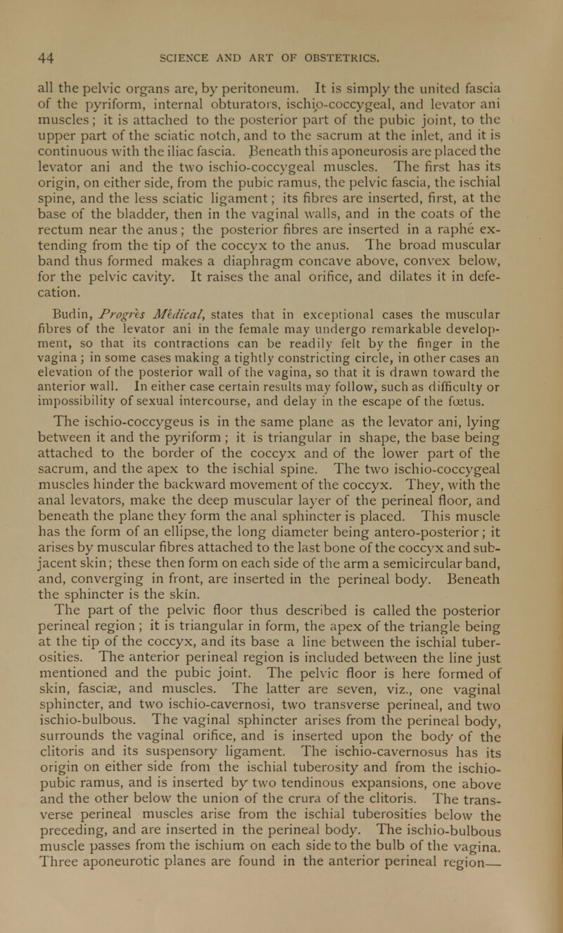 all the pelvic organs are, by peritoneum. It is simply the united fascia of the pyriform, internal obturators, ischip-coccygeal, and levator ani muscles; it is attached to the posterior part of the pubic joint, to the upper part of the sciatic notch, and to the sacrum at the inlet, and it is continuous with the iliac fascia. Beneath this aponeurosis are placed the levator ani and the two ischio-coccygeal muscles. The first has its origin, on either side, from the pubic ramus, the pelvic fascia, the ischial spine, and the less sciatic ligament; its fibres are inserted, first, at the base of the bladder, then in the vaginal walls, and in the coats of the rectum near the anus; the posterior fibres are inserted in a raphe ex- tending from the tip of the coccyx to the anus. The broad muscular band thus formed makes a diaphragm concave above, convex below, for the pelvic cavity. It raises the anal orifice, and dilates it in defe- cation. Budin, Progres Medical, states that in exceptional cases the muscular fibres of the levator ani in the female may undergo remarkable develop- ment, so that its contractions can be readily felt by the finger in the vagina ; in some cases making a tightly constricting circle, in other cases an elevation of the posterior wall of the vagina, so that it is drawn toward the anterior wall. In either case certain results may follow, such as difficulty or impossibility of sexual intercourse, and delay in the escape of the foetus. The ischio-coccygeus is in the same plane as the levator ani, lying between it and the pyriform ; it is triangular in shape, the base being attached to the border of the coccyx and of the lower part of the sacrum, and the apex to the ischial spine. The two ischio-coccygeal muscles hinder the backward movement of the coccyx. They, with the anal levators, make the deep muscular layer of the perineal floor, and beneath the plane they form the anal sphincter is placed. This muscle has the form of an ellipse, the long diameter being antero-posterior; it arises by muscular fibres attached to the last bone of the coccyx and sub- jacent skin; these then form on each side of the arm a semicircular band, and, converging in front, are inserted in the perineal body. Beneath the sphincter is the skin. The part of the pelvic floor thus described is called the posterior perineal region ; it is triangular in form, the apex of the triangle being at the tip of the coccyx, and its base a line between the ischial tuber- osities. The anterior perineal region is included between the line just mentioned and the pubic joint. The pelvic floor is here formed of skin, fasciae, and muscles. The latter are seven, viz., one vaginal sphincter, and two ischio-cavernosi, two transverse perineal, and two ischio-bulbous. The vaginal sphincter arises from the perineal body, surrounds the vaginal orifice, and is inserted upon the body of the clitoris and its suspensory ligament. The ischio-cavernosus has its origin on either side from the ischial tuberosity and from the ischio- pubic ramus, and is inserted by two tendinous expansions, one above and the other below the union of the crura of the clitoris. The trans- verse perineal muscles arise from the ischial tuberosities below the preceding, and are inserted in the perineal body. The ischio-bulbous muscle passes from the ischium on each side to the bulb of the vagina. Three aponeurotic planes are found in the anterior perineal region
