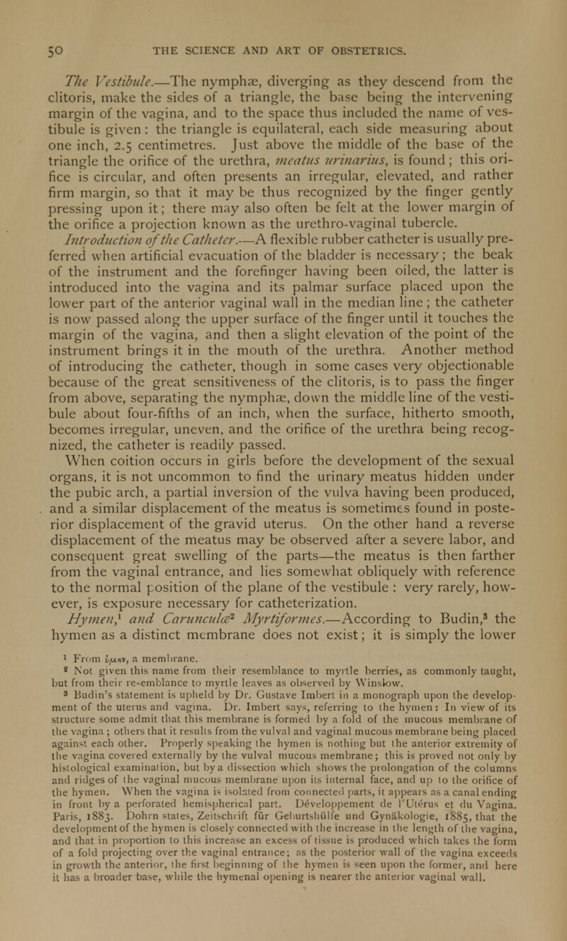 The Vestibule.—The nymphae, diverging as they descend from the clitoris, make the sides of a triangle, the base being the intervening margin of the vagina, and to the space thus included the name of ves- tibule is given : the triangle is equilateral, each side measuring about one inch, 2.5 centimetres. Just above the middle of the base of the triangle the orifice of the urethra, meatus unuarius, is found ; this ori- fice is circular, and often presents an irregular, elevated, and rather firm margin, so that it may be thus recognized by the finger gently pressing upon it; there may also often be felt at the lower margin of the orifice a projection known as the urethro-vaginal tubercle. Introduction of the Catheter.—A flexible rubber catheter is usually pre- ferred when artificial evacuation of the bladder is necessary; the beak of the instrument and the forefinger having been oiled, the latter is introduced into the vagina and its palmar surface placed upon the lower part of the anterior vaginal wall in the median line; the catheter is now passed along the upper surface of the finger until it touches the margin of the vagina, and then a slight elevation of the point of the instrument brings it in the mouth of the urethra. Another method of introducing the catheter, though in some cases very objectionable because of the great sensitiveness of the clitoris, is to pass the finger from above, separating the nymphae, down the middle line of the vesti- bule about four-fifths of an inch, when the surface, hitherto smooth, becomes irregular, uneven, and the orifice of the urethra being recog- nized, the catheter is readily passed. When coition occurs in girls before the development of the sexual organs, it is not uncommon to find the urinary meatus hidden under the pubic arch, a partial inversion of the vulva having been produced, and a similar displacement of the meatus is sometimes found in poste- rior displacement of the gravid uterus. On the other hand a reverse displacement of the meatus may be observed after a severe labor, and consequent great swelling of the parts—the meatus is then farther from the vaginal entrance, and lies somewhat obliquely with reference to the normal position of the plane of the vestibule : very rarely, how- ever, is exposure necessary for catheterization. Hymen,1 and Caruncuhe1 Myrtiformes.—According to Budin,8 the hymen as a distinct membrane does not exist; it is simply the lower 1 From L/nnv, a membrane. ! Not given this name from their resemblance to myrtle berries, as commonly taught, but from their re-emblance to myrtle leaves as observed by Winslow. 3 Budin's statement is upheld by Dr. Gustave Imbert in a monograph upon the develop- ment of the uterus and vagina. Dr. Imbert says, referring to the hymen: In view of its structure some admit that this membrane is formed by a fold of the mucous membrane of the vagina ; others that it results from the vulval and vaginal mucous membrane being placed against each other. Properly speaking the hymen is nothing but the anterior extremity of the vagina covered externally by the vulval mucous membrane; this is proved not only by histological examination, but by a dissection which shows the prolongation of the columns and ridges of the vaginal mucous membrane upon its internal face, and up to the orifice of the hymen. When the vagina is isolated from connected parts, it appears as a canal ending in front by a perforated hemispherical part. D£veloppement de 1'Uterus et du Vagina. Paris, 1883. Dohrn stales, Zeitschrift fur Geburtshiilfe und Gynakologie, 1885, that the development of the hymen is closely connected with the increase in the length of the vagina, and that in proportion to this increase an excess of tissue is produced which takes the form of a fold projecting over the vaginal entrance; as the posterior wall of the vagina exceeds in growth the anterior, the first beginning of the hymen is seen upon the former, and here it has a broader base, while the hymenal opening is nearer the anterior vaginal wall.