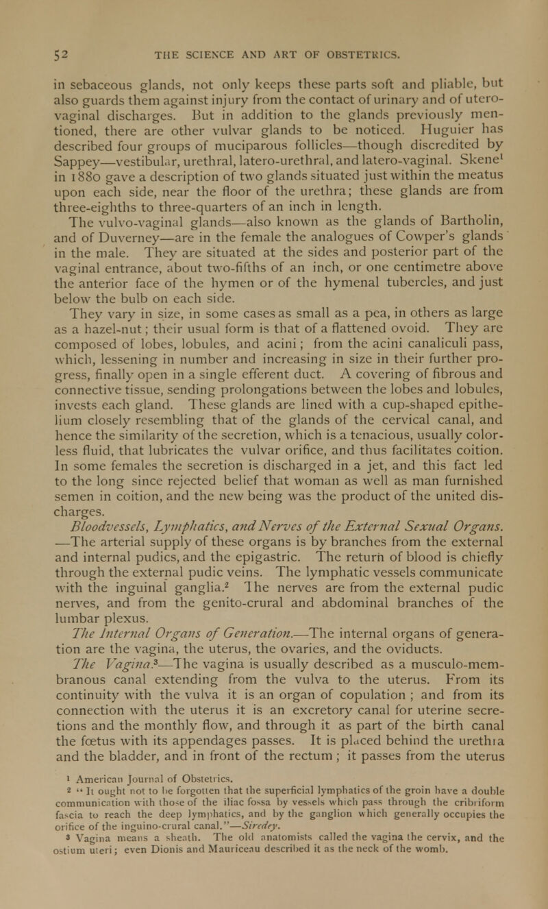in sebaceous glands, not only keeps these parts soft and pliable, but also guards them against injury from the contact of urinary and of utero- vaginal discharges. But in addition to the glands previously men- tioned, there are other vulvar glands to be noticed. Huguier has described four groups of muciparous follicles—though discredited by Sappey—vestibular, urethral, latero-urethral, and latero-vaginal. Skene1 in 1880 gave a description of two glands situated just within the meatus upon each side, near the floor of the urethra; these glands are from three-eighths to three-quarters of an inch in length. The vulvo-vaginal glands—also known as the glands of Bartholin, and of Duverney—are in the female the analogues of Cowper's glands in the male. They are situated at the sides and posterior part of the vaginal entrance, about two-fifths of an inch, or one centimetre above the anterior face of the hymen or of the hymenal tubercles, and just below the bulb on each side. They vary in size, in some cases as small as a pea, in others as large as a hazel-nut; their usual form is that of a flattened ovoid. They are composed of lobes, lobules, and acini; from the acini canaliculi pass, which, lessening in number and increasing in size in their further pro- gress, finally open in a single efferent duct. A covering of fibrous and connective tissue, sending prolongations between the lobes and lobules, invests each gland. These glands are lined with a cup-shaped epithe- lium closely resembling that of the glands of the cervical canal, and hence the similarity of the secretion, which is a tenacious, usually color- less fluid, that lubricates the vulvar orifice, and thus facilitates coition. In some females the secretion is discharged in a jet, and this fact led to the long since rejected belief that woman as well as man furnished semen in coition, and the new being was the product of the united dis- charges. Bloodvessels, Lymphatics, and Nerves of the External Sexual Organs. —The arterial supply of these organs is by branches from the external and internal pudics, and the epigastric. The return of blood is chiefly through the external pudic veins. The lymphatic vessels communicate with the inguinal ganglia.2 The nerves are from the external pudic nerves, and from the genito-crural and abdominal branches of the lumbar plexus. The Internal Organs of Generation.—The internal organs of genera- tion are the vagina, the uterus, the ovaries, and the oviducts. The Vagina.3—The vagina is usually described as a musculo-mcm- branous canal extending from the vulva to the uterus. From its continuity with the vulva it is an organ of copulation ; and from its connection with the uterus it is an excretory canal for uterine secre- tions and the monthly flow, and through it as part of the birth canal the fcetus with its appendages passes. It is placed behind the urethia and the bladder, and in front of the rectum ; it passes from the uterus 1 American Journal of Obstetrics. 2  It ought not to he forgotten that the superficial lymphatics of the groin have a double communication with lho-;e of the iliac fossa by vessels which pass through the cribriform fascia to reach the deep lymphatics, and by the ganglion which generally occupies the orifice of the inguino-crural canal.—Sircdey. * Vagina means a sheath. The old anatomists called the vagina the cervix, and the ostium uteri; even Dionis and Mauriceau described it as the neck of the womb.