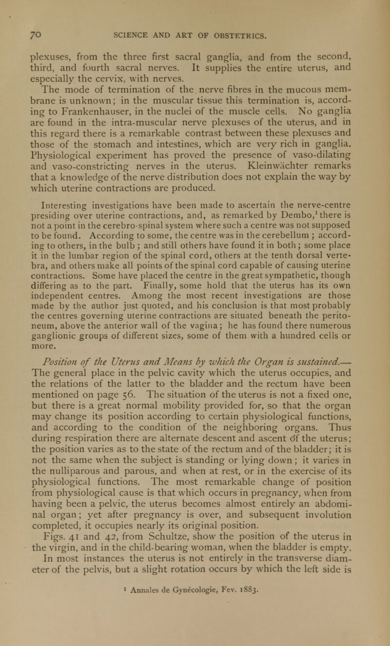 plexuses, from the three first sacral ganglia, and from the second, third, and fourth sacral nerves. It supplies the entire uterus, and especially the cervix, with nerves. The mode of termination of the nerve fibres in the mucous mem- brane is unknown; in the muscular tissue this termination is, accord- ing to Frankenhauser, in the nuclei of the muscle cells. No ganglia are found in the intra-muscular nerve plexuses of the uterus, and in this regard there is a remarkable contrast between these plexuses and those of the stomach and intestines, which are very rich in ganglia. Physiological experiment has proved the presence of vaso-dilating and vaso-constricting nerves in the uterus. Kleinwachter remarks that a knowledge of the nerve distribution does not explain the way by which uterine contractions are produced. Interesting investigations have been made to ascertain the nerve-centre presiding over uterine contractions, and, as remarked by Dembo,1 there is not a point in the cerebro-spinal system where such a centre was not supposed to be found. According to some, the centre was in the cerebellum ; accord- ing to others, in the bulb ; and still others have found it in both; some place it in the lumbar region of the spinal cord, others at the tenth dorsal verte- bra, and others make all points of the spinal cord capable of causing uterine contractions. Some have placed the centre in the great sympathetic, though differing as to the part. Finally, some hold that the uterus has its own independent centres. Among the most recent investigations are those made by the author just quoted, and his conclusion is that most probably the centres governing uterine contractions are situated beneath the perito- neum, above the anterior wall of the vagina; he has found there numerous ganglionic groups of different sizes, some of them with a hundred cells or more. Position of the Uterus and Means by which the Organ is sustained.— The general place in the pelvic cavity which the uterus occupies, and the relations of the latter to the bladder and the rectum have been mentioned on page 56. The situation of the uterus is not a fixed one, but there is a great normal mobility provided for, so that the organ may change its position according to certain physiological functions, and according to the condition of the neighboring organs. Thus during respiration there are alternate descent and ascent o*f the uterus; the position varies as to the state of the rectum and of the bladder; it is not the same when the subject is standing or lying down; it varies in the nulliparous and parous, and when at rest, or in the exercise of its physiological functions. The most remarkable change of position from physiological cause is that which occurs in pregnancy, when from having been a pelvic, the uterus becomes almost entirely an abdomi- nal organ; yet after pregnancy is over, and subsequent involution completed, it occupies nearly its original position. Figs. 41 and 42, from Schultze, show the position of the uterus in the virgin, and in the child-bearing woman, when the bladder is empty. In most instances the uterus is not entirely in the transverse diam- eter of the pelvis, but a slight rotation occurs by which the left side is