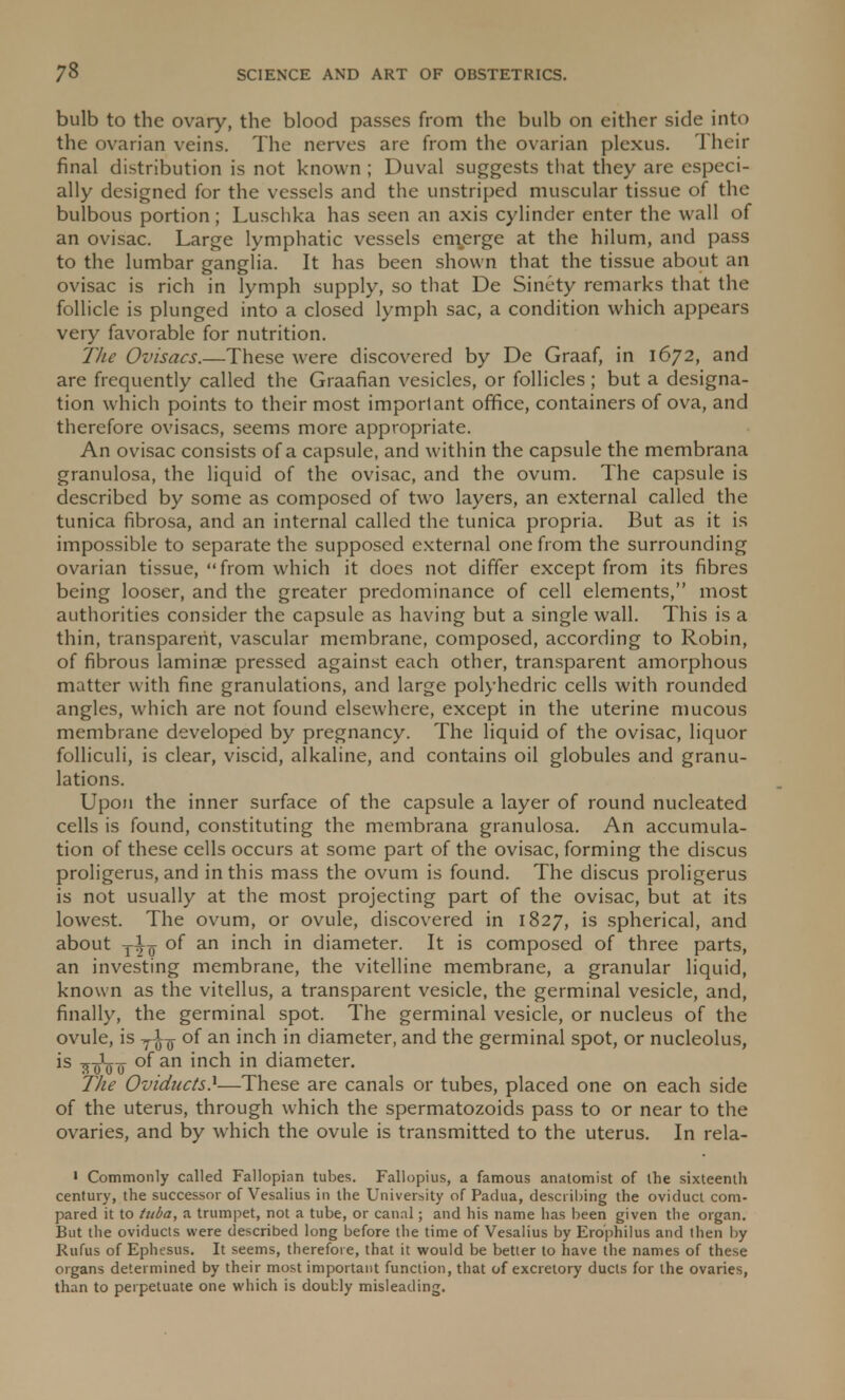 bulb to the ovary, the blood passes from the bulb on either side into the ovarian veins. The nerves are from the ovarian plexus. Their final distribution is not known ; Duval suggests that they are especi- ally designed for the vessels and the unstriped muscular tissue of the bulbous portion; Luschka has seen an axis cylinder enter the wall of an ovisac. Large lymphatic vessels emerge at the hilum, and pass to the lumbar ganglia. It has been shown that the tissue about an ovisac is rich in lymph supply, so that De Sinety remarks that the follicle is plunged into a closed lymph sac, a condition which appears very favorable for nutrition. The Ovisacs.—These were discovered by De Graaf, in 1672, and are frequently called the Graafian vesicles, or follicles ; but a designa- tion which points to their most important office, containers of ova, and therefore ovisacs, seems more appropriate. An ovisac consists of a capsule, and within the capsule the membrana granulosa, the liquid of the ovisac, and the ovum. The capsule is described by some as composed of two layers, an external called the tunica fibrosa, and an internal called the tunica propria. But as it is impossible to separate the supposed external one from the surrounding ovarian tissue, from which it does not differ except from its fibres being looser, and the greater predominance of cell elements, most authorities consider the capsule as having but a single wall. This is a thin, transparent, vascular membrane, composed, according to Robin, of fibrous laminae pressed against each other, transparent amorphous matter with fine granulations, and large polyhedric cells with rounded angles, which are not found elsewhere, except in the uterine mucous membrane developed by pregnancy. The liquid of the ovisac, liquor folliculi, is clear, viscid, alkaline, and contains oil globules and granu- lations. Upon the inner surface of the capsule a layer of round nucleated cells is found, constituting the membrana granulosa. An accumula- tion of these cells occurs at some part of the ovisac, forming the discus proligerus, and in this mass the ovum is found. The discus proligerus is not usually at the most projecting part of the ovisac, but at its lowest. The ovum, or ovule, discovered in 1827, is spherical, and about t±q of an inch in diameter. It is composed of three parts, an investing membrane, the vitelline membrane, a granular liquid, known as the vitellus, a transparent vesicle, the germinal vesicle, and, finally, the germinal spot. The germinal vesicle, or nucleus of the ovule, is of an inch in diameter, and the germinal spot, or nucleolus, is yrjfo-Q of an inch in diameter. The Oviducts)—These are canals or tubes, placed one on each side of the uterus, through which the spermatozoids pass to or near to the ovaries, and by which the ovule is transmitted to the uterus. In rela- ' Commonly called Fallopian tubes. Fallopius, a famous anatomist of the sixteenth century, the successor of Vesalius in the University of Padua, describing the oviduct com- pared it to tuba, a trumpet, not a tube, or canal; and his name has been given the organ. But the oviducts were described long before the time of Vesalius by Erophilus and then by Rufus of Ephesus. It seems, therefore, that it would be better to have the names of these organs determined by their most important function, that of excretory ducts for the ovaries, than to perpetuate one which is doubly misleading.