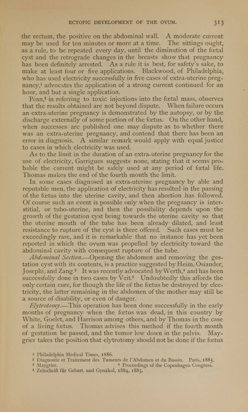 the rectum, the positive on the abdominal wall. A moderate current may be used for ten minutes or more at a time. The sittings ought, as a rule, to be repeated every day, until the diminution of the foetal cyst and the retrograde changes in the breasts show that pregnancy has been definitely arrested. As a rule it is best, for safety's sake, to make at least four or five applications. Blackwood, of Philadelphia, who has used electricity successfully in five cases of extra-uterine preg- nancy,1 advocates the application of a strong current continued for an hour, and but a single application. Pean,2 in referring to toxic injections into the foetal mass, observes that the results obtained are not beyond dispute. When failure occurs an extra-uterine pregnancy is demonstrated by the autopsy, or by the discharge externally of some portion of the foetus. On the other hand, when successes are published one may dispute as to whether there was an extra-uterine pregnancy, and contend that there has been an error in diagnosis. A similar remark would apply with equal justice to cases in which electricity was used. As to the limit in the duration of an extra-uterine pregnancy for the use of electricity, Garrigues suggests none, stating that it seems pro- bable the current might be safely used at any period of foetal life. Thomas makes the end of the fourth month the limit. In some cases diagnosed as extra-uterine pregnancy by able and reputable men, the application of electricity has resulted in the passing of the foetus into the uterine cavity, and then abortion has followed. Of course such an event is possible only when the pregnancy is inter- stitial, or tubo-uterine, and then the possibility depends upon the growth of the gestation cyst being towards the uterine cavity so that the uterine mouth of the tube has been already dilated, and least resistance to rupture of the cyst is there offered. Such cases must be exceedingly rare, and it is remarkable that no instance has yet been reported in which the ovum was propelled by electricity toward the abdominal cavity with consequent rupture of the tube. Abdominal Section.—-Opening the abdomen and removing the ges- tation cyst with its contents, is a practice suggested by Heim, Osiander, Josephi, and Zang.3 It was recently advocated by Werth,4 and has been successfully done in two cases by Veit.5 Undoubtedly this affords the only certain cure, for though the life of the foetus be destroyed by elec- tricity, the latter remaining in the abdomen of the mother may still be a source of disability, or even of danger. Elytrotomy.—This operation has been done successfully in the early months of pregnancy when the foetus was dead, in this country by White, Goelet, and Harrison among others, and by Thomas in the case of a living foetus. Thomas advises this method if the fourth month of gestation be passed, and the tumor low down in the pelvis. May- grier takes the position that elytrotomy should not be done if the foetus 1 Philadelphia Medical Times, 1886. 2 Diagnostic et Traitement des Tumeurs de 1'Abdomen et du Bassin. Paris, 1885. 3 Maygrier. 4 Proceedings of the Copenhagen Congress. 5 Zeitschrift fur Geburt. und Gynakol, 1884, 1885.