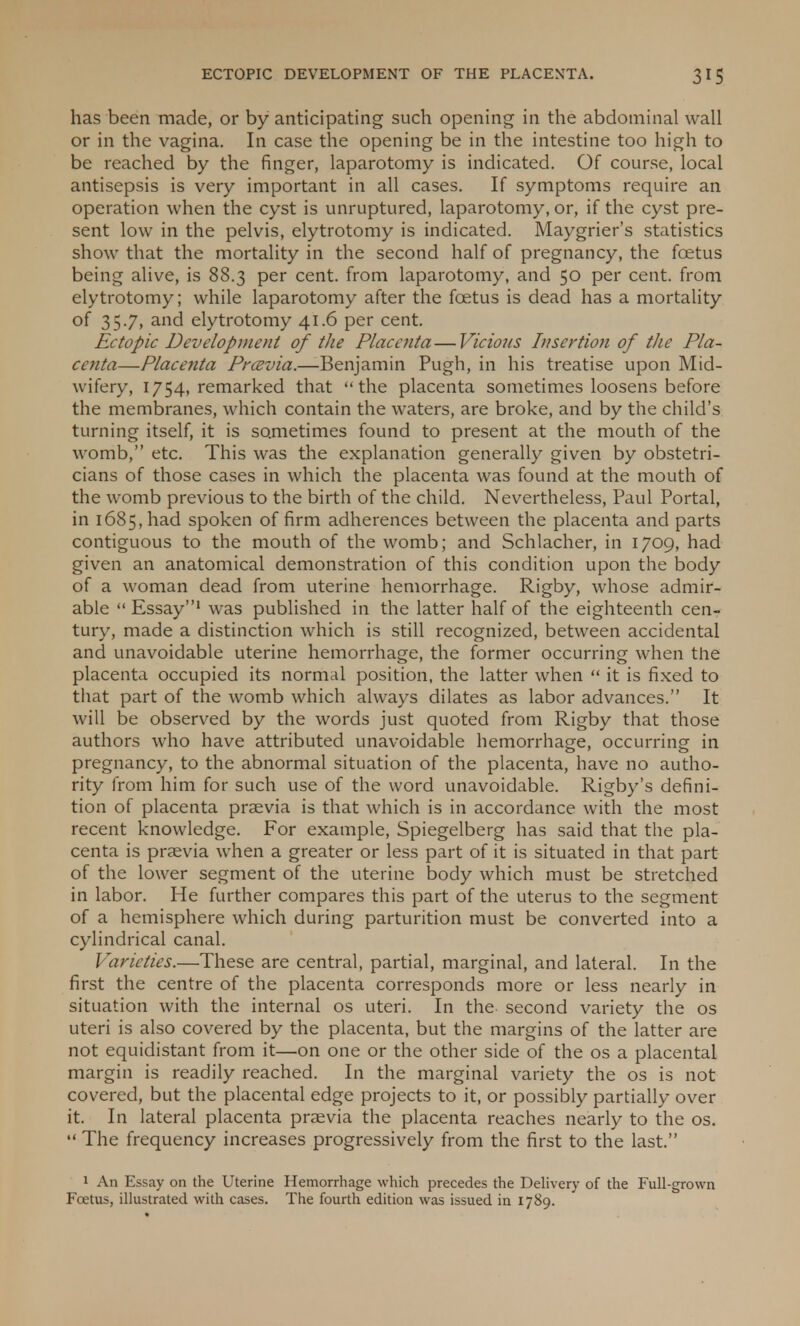 has been made, or by anticipating such opening in the abdominal wall or in the vagina. In case the opening be in the intestine too high to be reached by the finger, laparotomy is indicated. Of course, local antisepsis is very important in all cases. If symptoms require an operation when the cyst is unruptured, laparotomy, or, if the cyst pre- sent low in the pelvis, elytrotomy is indicated. Maygrier's statistics show that the mortality in the second half of pregnancy, the foetus being alive, is 88.3 per cent, from laparotomy, and 50 per cent, from elytrotomy; while laparotomy after the foetus is dead has a mortality of 35.7, and elytrotomy 41.6 per cent. Ectopic Development of the Placenta—Vicious Insertion of the Pla- centa—Placenta Prcevia.—Benjamin Pugh, in his treatise upon Mid- wifery, 1754, remarked that the placenta sometimes loosens before the membranes, which contain the waters, are broke, and by the child's turning itself, it is sometimes found to present at the mouth of the womb, etc. This was the explanation generally given by obstetri- cians of those cases in which the placenta was found at the mouth of the womb previous to the birth of the child. Nevertheless, Paul Portal, in 1685, had spoken of firm adherences between the placenta and parts contiguous to the mouth of the womb; and Schlacher, in 1709, had given an anatomical demonstration of this condition upon the body of a woman dead from uterine hemorrhage. Rigby, whose admir- able  Essay1 was published in the latter half of the eighteenth cen- tury, made a distinction which is still recognized, between accidental and unavoidable uterine hemorrhage, the former occurring when the placenta occupied its normal position, the latter when  it is fixed to that part of the womb which always dilates as labor advances. It will be observed by the words just quoted from Rigby that those authors who have attributed unavoidable hemorrhage, occurring in pregnancy, to the abnormal situation of the placenta, have no autho- rity from him for such use of the word unavoidable. Rigby's defini- tion of placenta prsevia is that which is in accordance with the most recent knowledge. For example, Spiegelberg has said that the pla- centa is praevia when a greater or less part of it is situated in that part of the lower segment of the uterine body which must be stretched in labor. He further compares this part of the uterus to the segment of a hemisphere which during parturition must be converted into a cylindrical canal. Varieties.—These are central, partial, marginal, and lateral. In the first the centre of the placenta corresponds more or less nearly in situation with the internal os uteri. In the second variety the os uteri is also covered by the placenta, but the margins of the latter are not equidistant from it—on one or the other side of the os a placental margin is readily reached. In the marginal variety the os is not covered, but the placental edge projects to it, or possibly partially over it. In lateral placenta praevia the placenta reaches nearly to the os.  The frequency increases progressively from the first to the last. 1 An Essay on the Uterine Hemorrhage which precedes the Delivery of the Full-grown Fcetus, illustrated with cases. The fourth edition was issued in 1789.