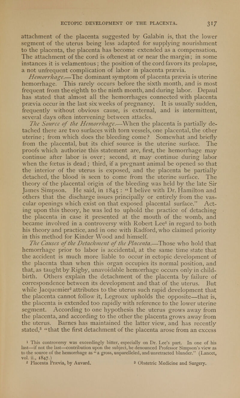 attachment of the placenta suggested by Galabin is, that the lower segment of the uterus being less adapted for supplying nourishment to the placenta, the placenta has become extended as a compensation. The attachment of the cord is oftenest at or near the margin; in some instances it is velamentous ; the position of the cord favors its prolapse, a not unfrequent complication of labor in placenta praevia. Hemorrhage.—The dominant symptom of placenta praevia is uterine hemorrhage. This rarely occurs before the sixth month, and is most frequent from the eighth to the ninth month, and during labor. Depaul has stated that almost all the hemorrhages connected with placenta praevia occur in the last six weeks of pregnancy. It is usually sudden, frequently without obvious cause, is external, and is intermittent, several days often intervening between attacks. The Source of the Hemorrhage.—When the placenta is partially de- tached there are two surfaces with torn vessels, one placental, the other uterine; from which does the bleeding come? Somewhat and briefly from the placental, but its chief source is the uterine surface. The proofs which authorize this statement are, first, the hemorrhage may continue after labor is over; second, it may continue during labor when the foetus is dead ; third, if a pregnant animal be opened so that the interior of the uterus is exposed, and the placenta be partially detached, the blood is seen to come from the uterine surface. The theory of the placental origin of the bleeding was held by the late Sir James Simpson. He said, in 1845 : I belive with Dr. Hamilton and others that the discharge issues principally or entirely from the vas- cular openings which exist on that exposed placental surface. Act- ing upon this theory, he was led to uphold the practice of detaching the placenta in case it presented at the mouth of the womb, and became involved in a controversy with Robert Lee1 in regard to both his theory and practice, and in one with Radford, who claimed priority in this method for Kinder Wood and himself. The Causes of the Detachment of the Placenta.—-Those who hold that hemorrhage prior to labor is accidental, at the same time state that the accident is much more liable to occur in ectopic development of the placenta than when this organ occupies its normal position, and that, as taught by Rigby, unavoidable hemorrhage occurs only in child- birth. Others explain the detachment of the placenta by failure of correspondence between its development and that of the uterus. But while Jacquemier2 attributes to the uterus such rapid development that the placenta cannot follow it, Legroux upholds the opposite—that is, the placenta is extended too rapidly with reference to the lower uterine segment. According to one hypothesis the uterus grows away from the placenta, and according to the other the placenta grows away from the uterus. Barnes has maintained the latter view, and has recently stated,3 that the first detachment of the placenta arose from an excess 1 This controversy was exceedingly bitter, especially on Dr. Lee's part. In one of his last—if not the last—contribution upon the subject, he denounced Professor Simpson's view as to the source of the hemorrhage as a gross, unparelleled, and unretracted blunder. (Lancet, vol. ii., 1847.) 3 Obstetric Medicine and Surgery.