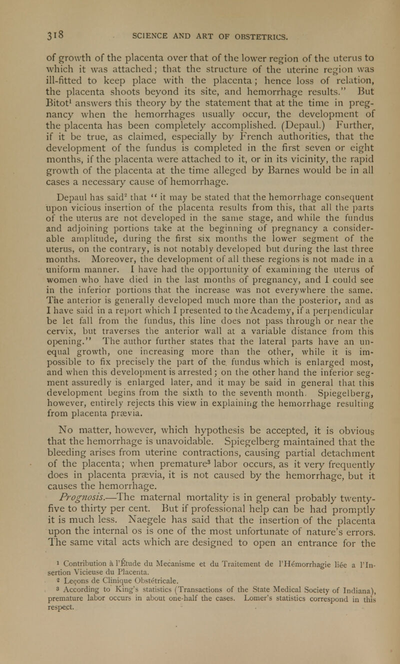 of growth of the placenta over that of the lower region of the uterus to which it was attached; that the structure of the uterine region was ill-fitted to keep place with the placenta; hence loss of relation, the placenta shoots beyond its site, and hemorrhage results. But Bitot1 answers this theory by the statement that at the time in preg- nancy when the hemorrhages usually occur, the development of the placenta has been completely accomplished. (Depaul.) Further, if it be true, as claimed, especially by French authorities, that the development of the fundus is completed in the first seven or eight months, if the placenta were attached to it, or in its vicinity, the rapid growth of the placenta at the time alleged by Barnes would be in all cases a necessary cause of hemorrhage. Depaul has said2 that it may be stated that the hemorrhage consequent upon vicious insertion of the placenta results from this, that all the parts of the uterus are not developed in the same stage, and while the fundus and adjoining portions take at the beginning of pregnancy a consider- able amplitude, during the first six months the lower segment of the uterus, on the contrary, is not notably developed but during the last three months. Moreover, the development of all these regions is not made in a uniform manner. I have had the opportunity of examining the uterus of women who have died in the last months of pregnancy, and I could see in the inferior portions that the increase was not everywhere the same. The anterior is generally developed much more than the posterior, and as I have said in a report which I presented to the Academy, if a perpendicular be let fall from the fundus, this line does not pass through or near the cervix, but traverses the anterior wall at a variable distance from this opening. The author further states that the lateral parts have an un- equal growth, one increasing more than the other, while it is im- possible to fix precisely the part of the. fundus which is enlarged most, and when this development is arrested; on the other hand the inferior seg- ment assuredly is enlarged later, and it may be said in general that this development begins from the sixth to the seventh month. Spiegelberg, however, entirely rejects this view in explaining the hemorrhage resulting from placenta pnevia. No matter, however, which hypothesis be accepted, it is obvious that the hemorrhage is unavoidable. Spiegelberg maintained that the bleeding arises from uterine contractions, causing partial detachment of the placenta; when premature3 labor occurs, as it very frequently does in placenta praevia, it is not caused by the hemorrhage, but it causes the hemorrhage. Prognosis.—The maternal mortality is in general probably twenty- five to thirty per cent. But if professional help can be had promptly it is much less. Naegele has said that the insertion of the placenta upon the internal os is one of the most unfortunate of nature's errors. The same vital acts which are designed to open an entrance for the 1 Contribution a 1'Etude du Mecanisme et du Traitement de 1'Hemorrhagic liee a Hn- sertion Vicieuse du Placenta. 2 Lecons de Clinique Obstetricale. 3 According to King's statistics (Transactions of the State Medical Society of Indiana), premature labor occurs in about one-half the cases. Lomer's statistics correspond in this respect.