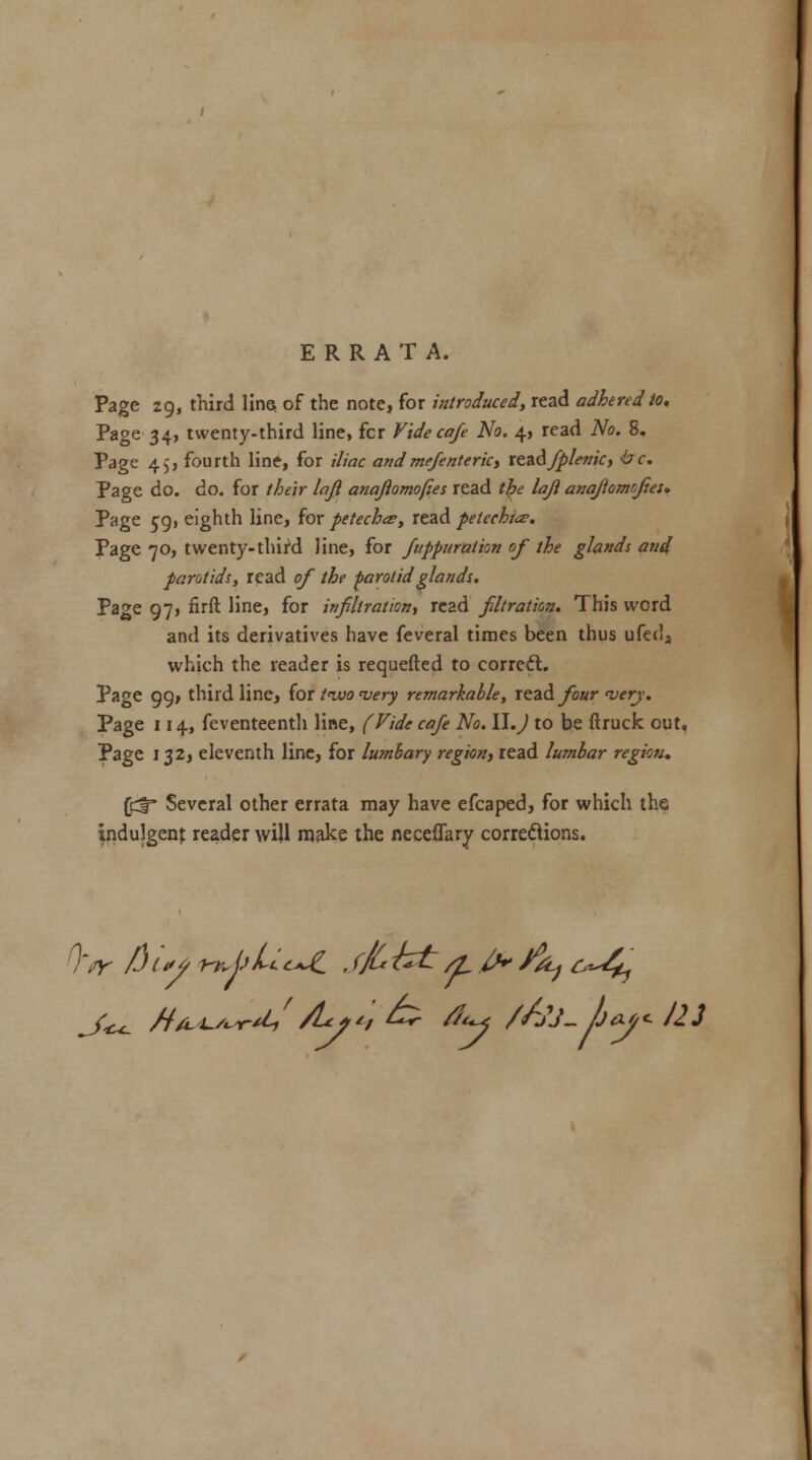 ERRATA. Page 29, third line, of the note, for introduced, read adhered to. Page 34, twenty-third line, fcr Vide cafe No. 4, read No. 8. Page 4,, fourth line, for iliac andmefenteric, te&djp/enic, tec. Page do. do. for their lajl anaftomofies read tfce lajl anajhmcfies* Page 59, eighth line, for petechts, read peleehtce. Page 70, twenty-third line, for fuppuration of the glands and parotids, read of the parotid glands. Page 97, firft line, for infiltration, read filtration. This word and its derivatives have feveral times been thus ufed, which the reader is requefted to correct. Page 99, third line, for tivo n>ery remarkable, read four 'very. Page 114, feventeenth line, (Vide cafe No. W.J to be ftruck out. Page 132, eleventh line, for luntbary region, read lumbar region* (Cf* Several other errata may have efcaped, for which the indulgent reader will make the neceflary corrections.