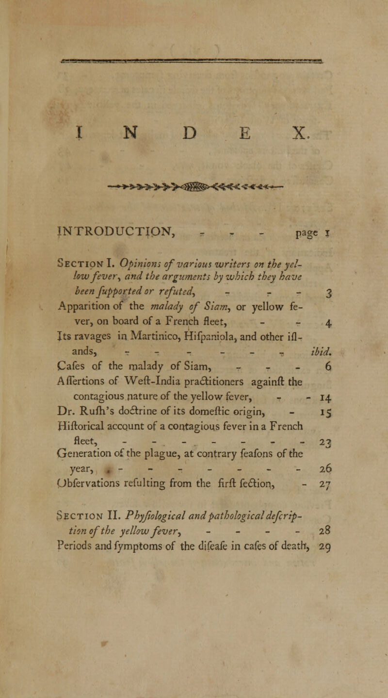 N D E X. >>«#S§5X<*<-« INTRODUCTION, - - - page i Section I. Opinions of various writers on the yel- low fever\ and the arguments by which they have been fupported or refuted, - r - 3 Apparition of the malady of Siam, or yellow fe- ver, on board of a French fleet, 4 Its ravages in Martinico, Hifpaniola, and other ifl- ands, - - ibid. Cafes of the malady of Siam, 6 AfTertions of Weft-India practitioners againft the contagious nature of the yellow fever, - - 14 Dr. Rufh's doctrine of its domeftic origin, - 15 Hiftorical account of a contagious fever in a French fleet, - - -.- - - -23 Generation of the plague, at contrary feafons of the year, . - - - - - - -26 Obfervations refulting from the firft fe&ion, - 27 Section II. Phyfiological andpathologicaldeferip- tion of the yellow fever, 28 Periods and fymptoms of the difeafe in cafes of death, 29