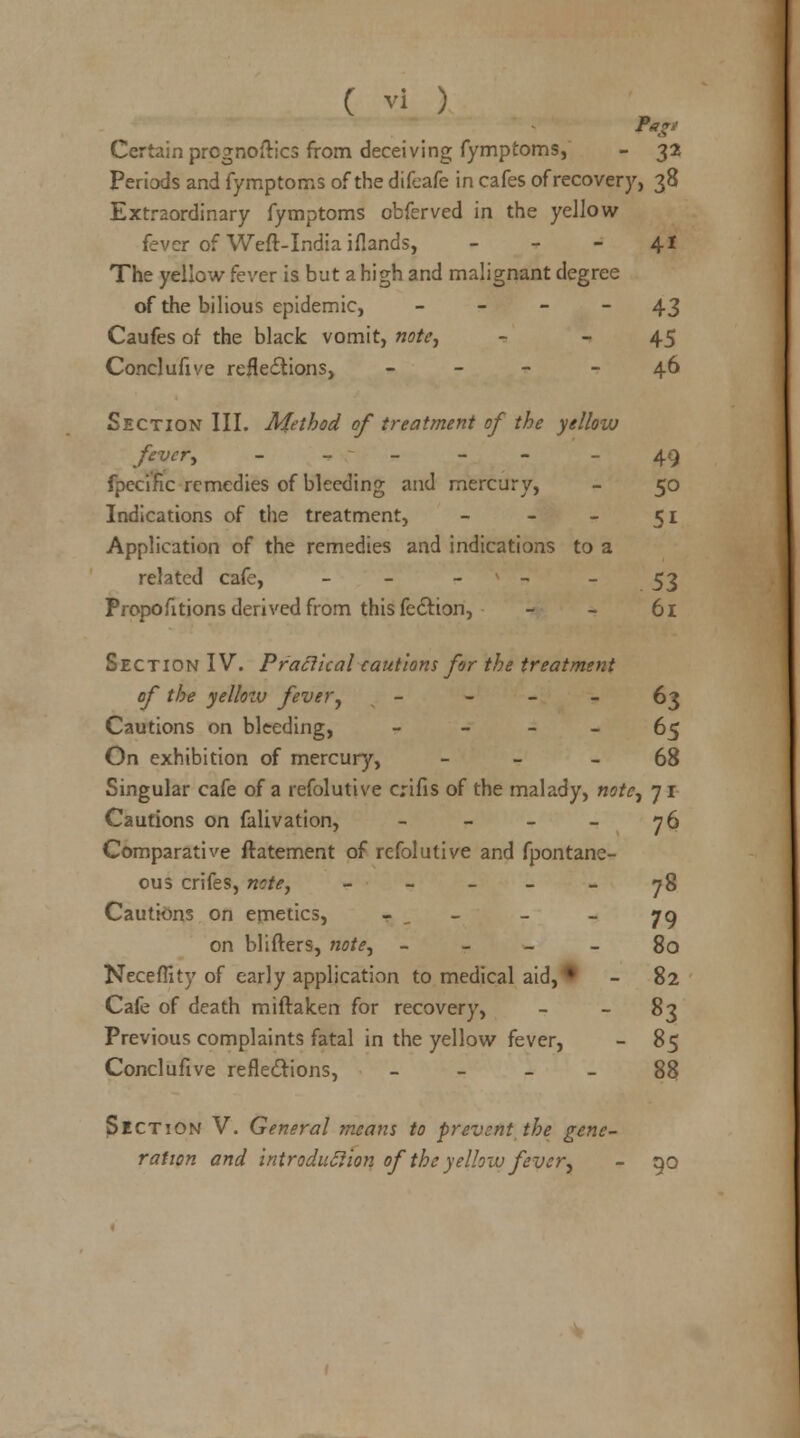 Tap Certain prognoses from deceiving fymptoms, - 32 Periods and fymptoms of the difcafe in cafes of recovery, 38 Extraordinary fymptoms obferved in the yellow fever of Weft-India iflands, - - - 41 The yellow fever is but a high and malignant degree of the bilious epidemic, 43 Caufes of the black vomit, note, - - 45 Conclufive reflections, - - 46 Section III. Method of treatment of the yellow fever, - 49 fpecific remedies of bleeding and mercury, - 50 Indications of the treatment, - - - 51 Application of the remedies and indications to a related cafe, 53 Proportions derived from this fe&ion, - - 61 Section IV. Practical cautions for the treatment of the yellow fever, - 63 Cautions on bleeding, - 65 On exhibition of mercury, 68 Singular cafe of a refolutive crifis of the malady, note, 71 Cautions on falivation, - - - - 76 Comparative ftatement of refolutive and fpontane- ous crifes, note, - - - - 78 Cautions on emetics, 79 on blifters, note, 80 Neceflity of early application to medical aid, • - 82 Cafe of death miftalcen for recovery, - - 83 Previous complaints fatal in the yellow fever, - 85 Conclufive reflections, 88 Section V. General means to prevent the gene- ration and introduction of the yellow fever, - no