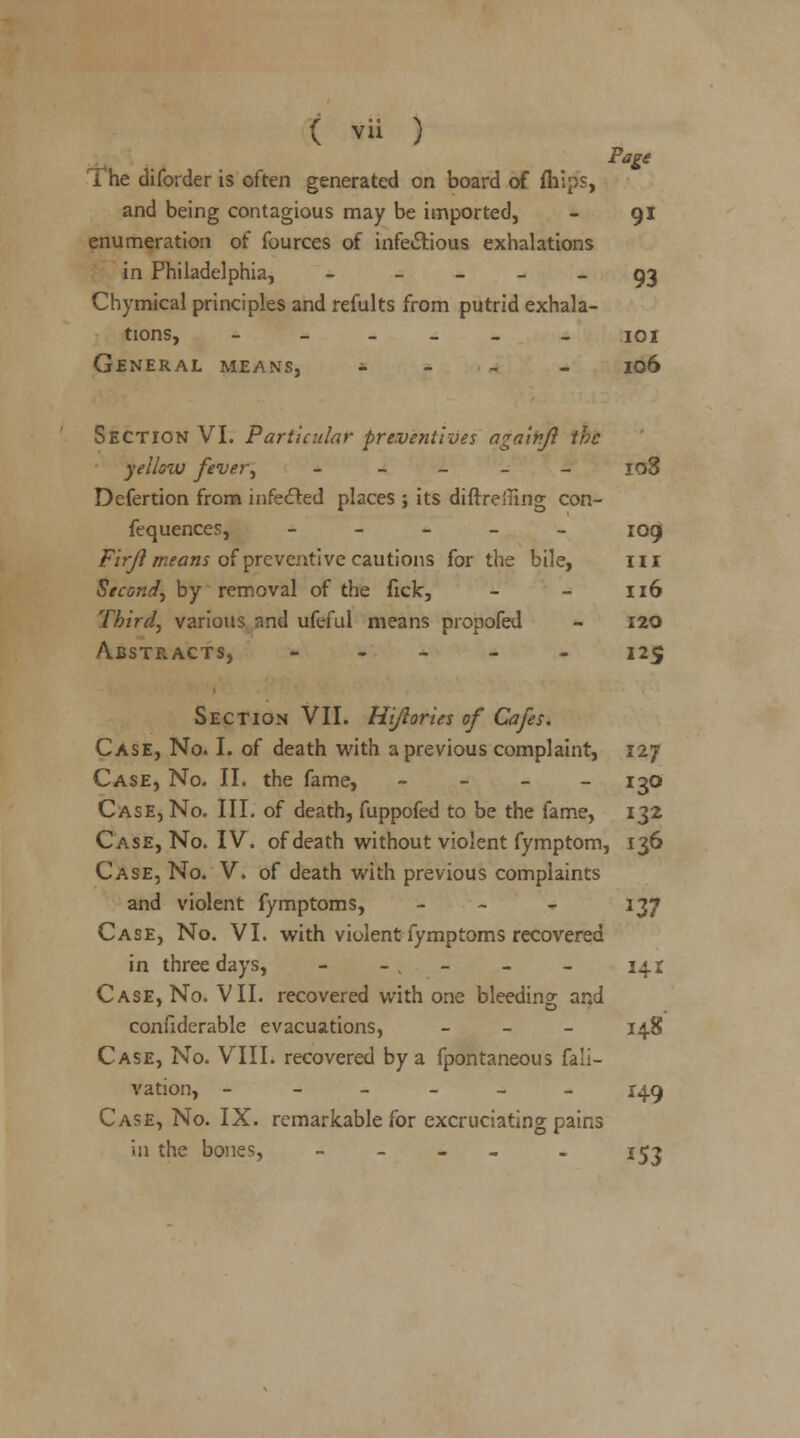 The diforder is often generated on board of mips, and being contagious may be imported, - 91 enumeration of fources of infectious exhalations in Philadelphia, - 93 Chymical principles and refults from putrid exhala- tions, ______ 101 General means, - 106 Section VI. Particular preventives againjl the yellow fever, _____ 108 Defertion from infected places ; its diftreiling con- fequences, _____ jog Firjl means of preventive cautions for the bile, in Second, by removal of the fick, - - 116 Third, various and ufeful means propofed - 120 Abstracts, ----- 125 Section VII. Hi/lories of Cafes. Case, No. I. of death with a previous complaint, 127 Case, No. II. the fame, - 130 Case, No. III. of death, fuppofed to be the fame, 132 Case, No. IV. of death without violent fymptom, 136 Case, No. V, of death with previous complaints and violent fymptoms, - - 137 Case, No. VI. with violent fymptoms recovered in three days, - -v . - - - 141 Case, No. VII. recovered with one bleeding and confiderable evacuations, - 14.8 Case, No. VIII. recovered by a fpontaneous fali- vation, ______ 149 Case, No. IX. remarkable for excruciating pains in the bones, - - 153