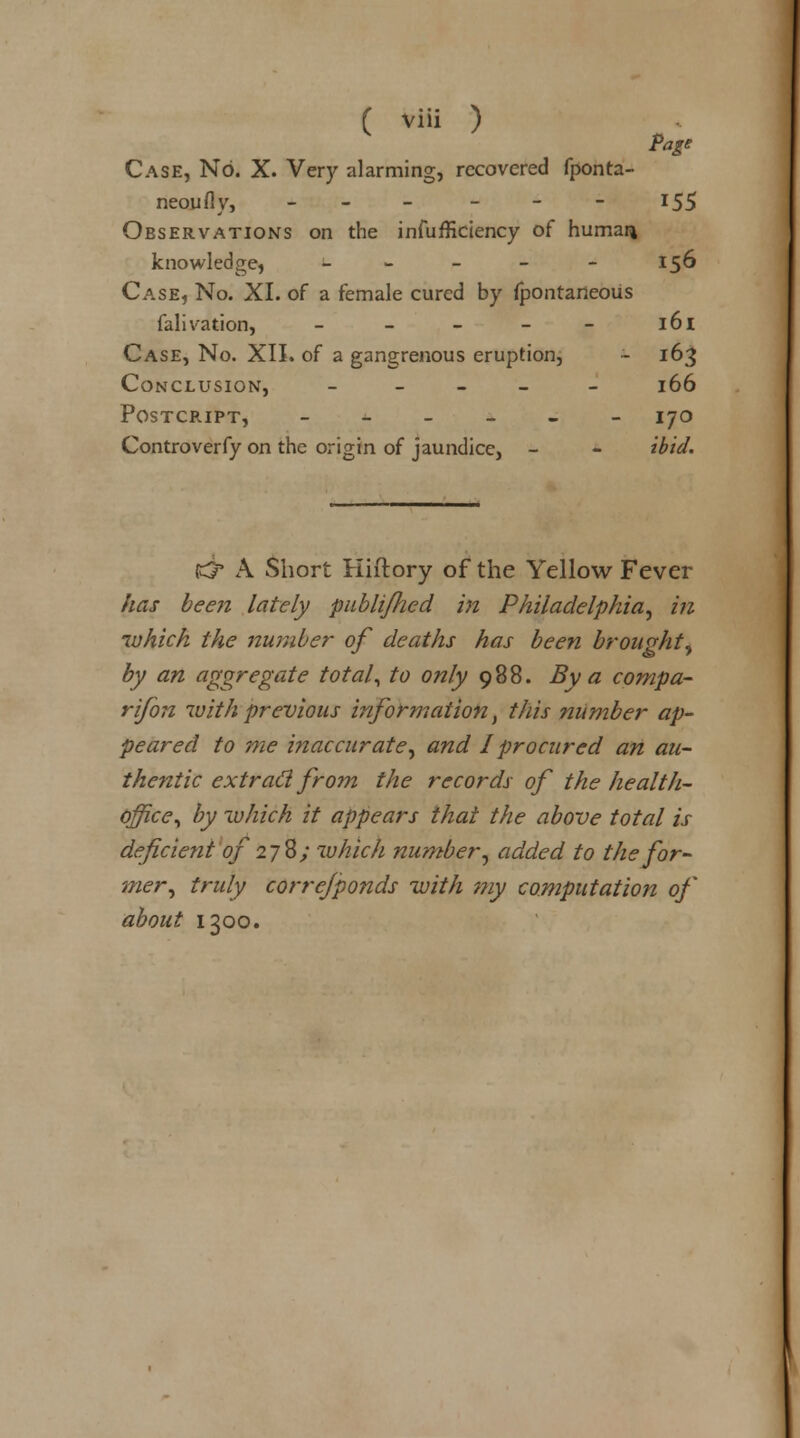 Page Case, No. X. Very alarming, recovered fponta- neoufly, - - *55 Observations on the insufficiency of humar* knowledge, - - - - 156 Case, No. XI. of a female cured by fpontaneous falivation, - - - - - l6l Case, No. XII. of a gangrenous eruption, - 163 Conclusion, - 166 postcript, ______ 170 Controverfy on the origin of jaundice, - - ibid. & A Short Hiftory of the Yellow Fever has been lately pablijhed in Philadelphia, in which the number of deaths has been broupht- by an aggregate total, to only 988. By a compa- rifon with previous information, this number ap- peared to me inaccurate, and I procured an au- thentic extraCl from the records of the health- office, by which it appears that the above total is deficient of 278/ which number, added to the for- mer, truly correjponds with my computation of about 1300.