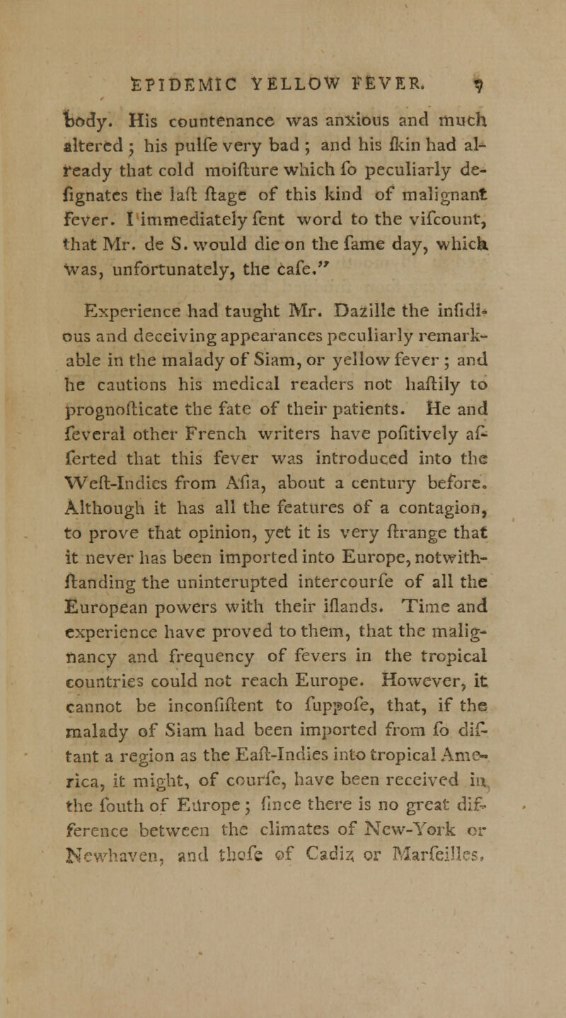 tody. His countenance was anxious and much altered ; his pulfe very bad ; and his {kin had al- ready that cold moifture which fo peculiarly de- fignatcs the laft ftage of this kind of malignant Fever. I immediately fent word to the vifcount, that Mr. de S. would die on the fame day, which. Was, unfortunately, the cafe/' Experience had taught Mr. Dazille the infidi- ous and deceiving appearances peculiarly remark- able in the malady of Siam, or yellow fever ; and he cautions his medical readers not haftily to prognosticate the fate of their patients. He and feveral other French writers have pofitively a£- ferted that this fever was introduced into the Weft-Indies from Afia, about a century before. Although it has all the features of a contagion, to prove that opinion, yet it is very ftrange that it never has been imported into Europe, notwiths- tanding the uninternpted intercourfe of all the European powers with their iflands. Time and experience have proved to them, that the malig- nancy and frequency of fevers in the tropical countries could not reach Europe. However, it cannot be inconfiflent to fuppofe, that, if the malady of Siam had been imported from fo dis- tant a region as the Eaft-Indies into tropical Ame- rica, it might, of courfe, have been received in. the fouth of Europe; fince there is no great dif- ference between the climates of New-York or Newhaven, and tbofc of Cadiz, or MarfeiJles,