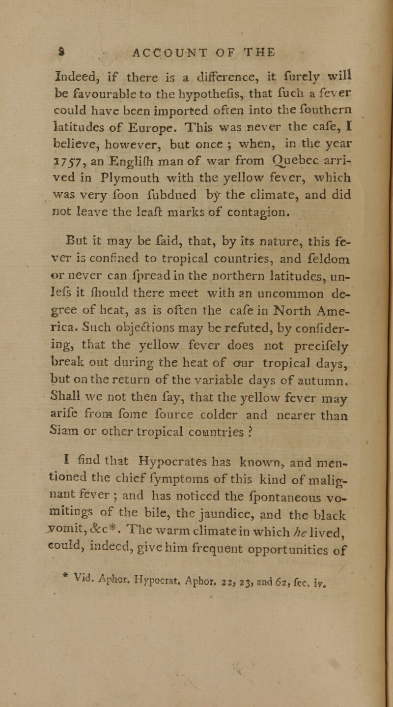 Indeed, if there is a difference, it furely will be favourable to the hypothefis, that fuch a fever could have been imported often into the fouthern latitudes of Europe. This was never the cafe, I believe, however, but once ; when, in the year 1757» an Englifh man of war from Quebec arri- ved in Plymouth with the yellow fever, which was very foon fubdued by the climate, and did not leave the leaft marks of contagion. But it may be faid, that, by its nature, this fe- ver is confined to tropical countries, and feldom or never can fpread in the northern latitudes, un- lefs it mould there meet with an uncommon de- gree of heat, as is often the cafe in North Ame- rica. Such objections may be refuted, by confider- ing, that the yellow fever does not precifely break out during the heat of our tropical days, but on the return of the variable days of autumn. Shall we not then fay, that the yellow fever may arife from fome fource colder and nearer than Siam or other tropical countries ? I find that Hypocrates has known, and men- tioned the chief fymptoms of this kind of malig- nant fever; and has noticed the fpontaneous vo- mitings of the bile, the jaundice, and the black vomit, &c*. The warm climate in which he lived, could, indeed, give him frequent opportunities of * Vid. Aphor. Hypocrat. Aphor. 22, 23, and 62, fee. iy.