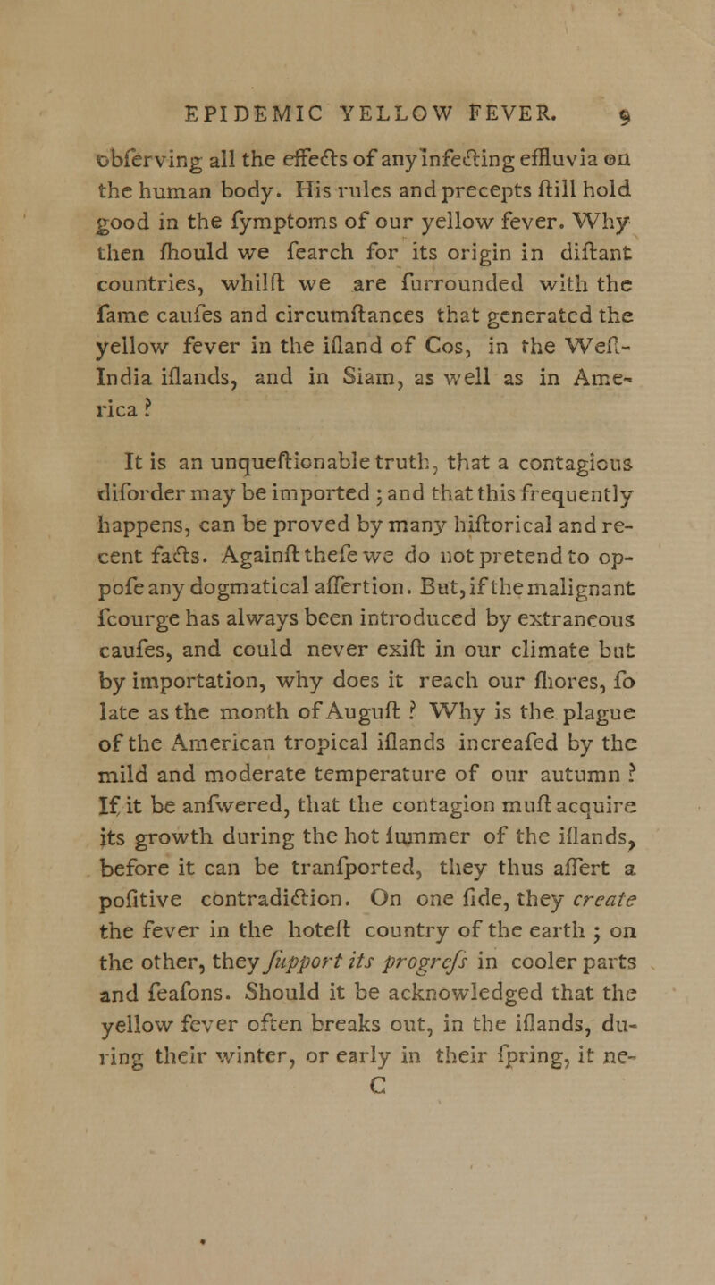 obferving all the effects of any Infecting effluvia on the human body. His rules and precepts ftill hold good in the fymptoms of our yellow fever. Why then mould we fearch for its origin in diftant countries, whilft we are furrounded with the fame caufes and circumftances that generated the yellow fever in the ifland of Cos, in the Weft- India iflands, and in Siam, as well as in Ame- rica It is an unqueftionable truth, that a contagious diforder may be imported ; and that this frequently happens, can be proved by many hiftorical and re- cent facts. Againft thefe we do not pretend to op- pofe any dogmatical affertion. But, if the malignant fcourge has always been introduced by extraneous caufes, and could never exift in our climate but by importation, why does it reach our fliores, fo late as the month of Auguft ? Why is the plague of the American tropical iflands increafed by the mild and moderate temperature of our autumn ? If it be anfwered, that the contagion muft acquire its growth during the hot lummer of the iflands? before it can be tranfported, they thus affert a pofitive contradiction. On one fide, they create the fever in the hoteft country of the earth ; on the other, they Jupport its progre/s in cooler parts and feafons. Should it be acknowledged that the yellow fever often breaks out, in the iflands, du- ring their winter, or early in their fpring, it ne- C
