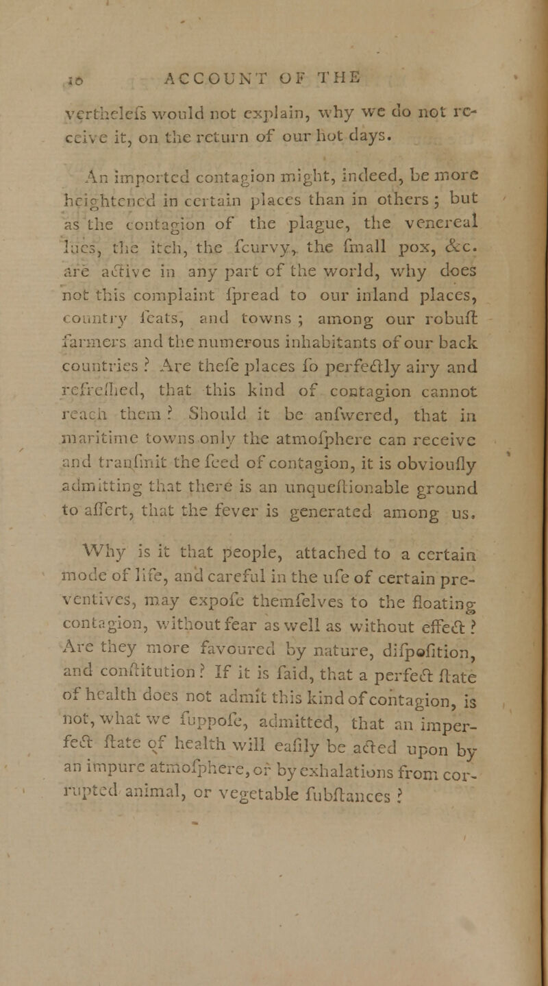 vcrthclefs would not explain, why wc do not re- ceive it, on the return of our hot days. imported contagion might, indeed, he more heightened in certain places than in others ; but as the contagion of the plague, the venereal lacs, the itch, the fcurvy, the fmall pox, &c. are active in any part cf the world, why does not this complaint fpread to our inland places, country feats, and towns ; among our robufr. farmers and the numerous inhabitants of our back countries ? Are thefe places fo perfectly airy and refreshed, that this kind of contagion cannot h them ? Should it be anfwered, that in maritime towns only the atmofphere can receive and transmit the feed of contagion, it is obvioufly admitting that there is an unqueflionable ground to aiTcrt, that the fever is generated among us. Why is it that people, attached to a certain mode of life, and careful in the ufe of certain pre- ventives, may expofe themfelves to the floating contagion, without fear as well as without effecl: ? Are they more favoured by nature, difpofition, and coniiitution ? If it is faid, that a perfect ftate of health does not admit this kind of contagion, is not, what we fuppofe, admitted, that an imper- fetf: ftate of health will eafily be acled upon by an impure atmofphere, or by exhalations from cor- rupted animal, or vegetable fubftances I