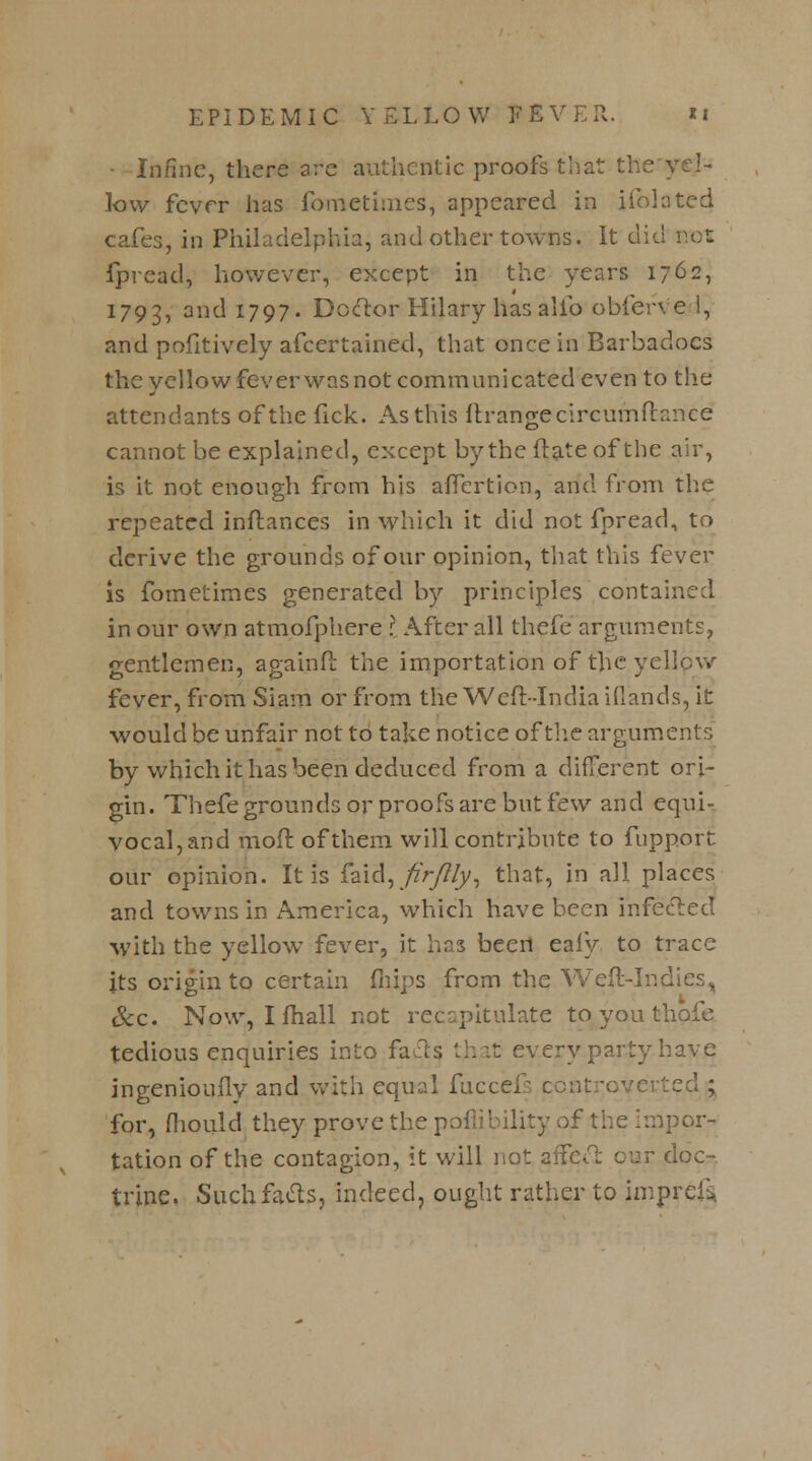 • Infine, there are authentic proofs that the yel- low fevrr has fbmetimes, appeared in ifobted cafes, in Philadelphia, and other towns. It did not fpread, however, except in the years 1762, 1793, and 1797. Doctor Hilary has alio obferv el, and pofitively afcertained, that once in Barbadocs the yellow fever was not communicated even to the attendants of the fick. As this ftrangecircumftance cannot be explained, except by the ftate of the air, is it not enough from his afTertion, and from the repeated inftances in which it did not fpread, to derive the grounds of our opinion, that this fever is fometimes generated by principles contained in our own atmofphere I After all thefe arguments, gentlemen, againft the importation of the yellow fever, from Siam or from the Weft-India iflands, it would be unfair not to take notice of the arguments by which it has been deduced from a different ori- gin. Thefe grounds or proofs are but few and equi- vocal, and molt of them will contribute to fupport our opinion. It is faidK/fr/?/y, that, in all places and towns in America, which have been infected \yith the yellow fever, it has been eafy to trace its origin to certain fliips from the Weft-Indies, Sec. Now, I fhall not recapitulate to you tb tedious enquiries into fans that every party have ingeniously and with equal fuccefs controverted ; for, mould they prove the poflibility of the impor- tation of the contagion, it will not affect cur doc- trine. Such facts, indeed, ought rather to imprcl*